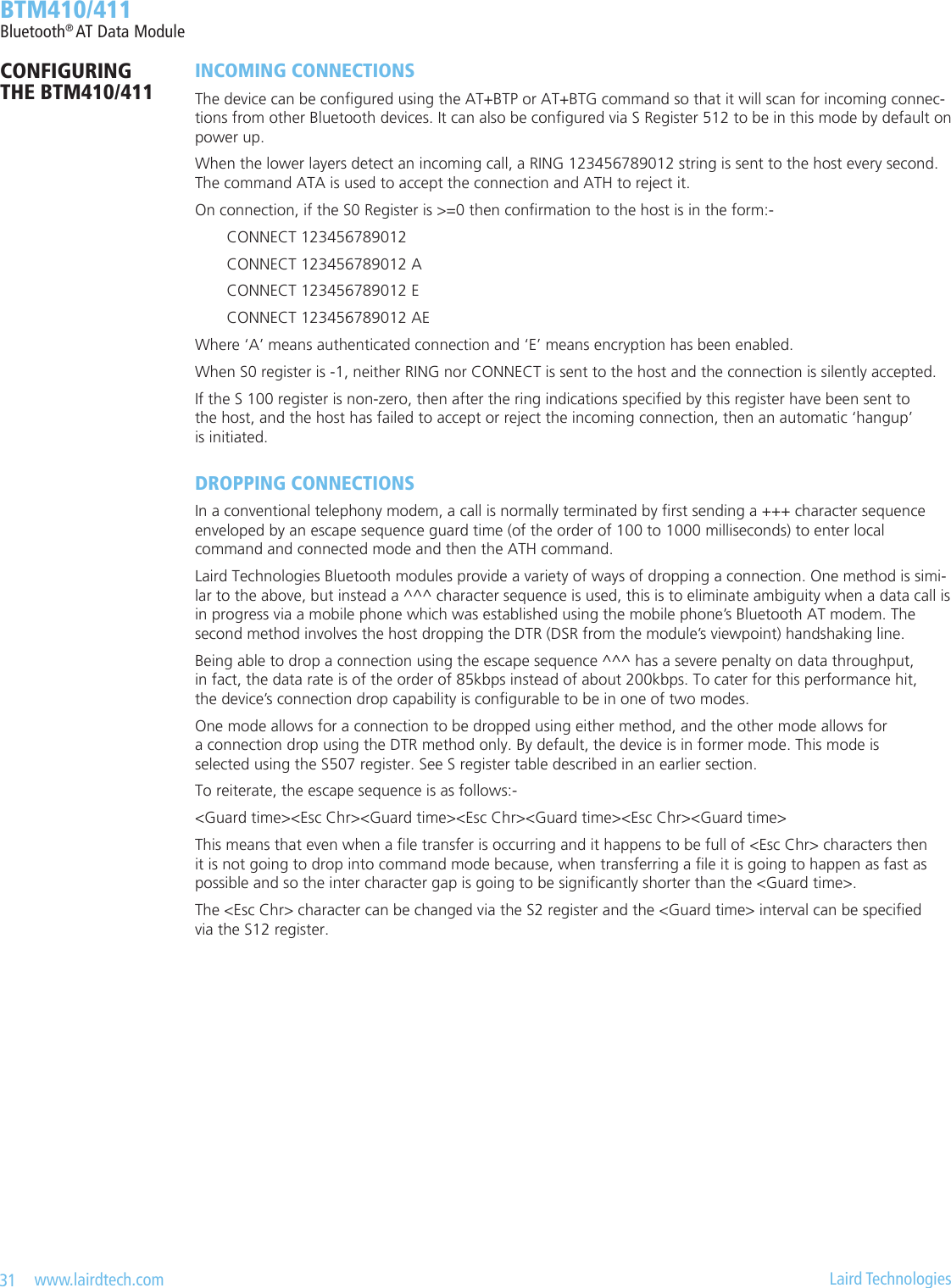 31   www.lairdtech.com  Laird Technologies  BTM410/411Bluetooth® AT Data ModuleINCOMING CONNECTIONSThe device can be congured using the AT+BTP or AT+BTG command so that it will scan for incoming connec-tions from other Bluetooth devices. It can also be congured via S Register 512 to be in this mode by default on power up.When the lower layers detect an incoming call, a RING 123456789012 string is sent to the host every second. The command ATA is used to accept the connection and ATH to reject it.On connection, if the S0 Register is &gt;=0 then conrmation to the host is in the form:-  CONNECT 123456789012  CONNECT 123456789012 A  CONNECT 123456789012 E  CONNECT 123456789012 AEWhere ‘A’ means authenticated connection and ‘E’ means encryption has been enabled.When S0 register is -1, neither RING nor CONNECT is sent to the host and the connection is silently accepted.If the S 100 register is non-zero, then after the ring indications specied by this register have been sent to  the host, and the host has failed to accept or reject the incoming connection, then an automatic ‘hangup’  is initiated.DROPPING CONNECTIONSIn a conventional telephony modem, a call is normally terminated by rst sending a +++ character sequence  enveloped by an escape sequence guard time (of the order of 100 to 1000 milliseconds) to enter local  command and connected mode and then the ATH command.Laird Technologies Bluetooth modules provide a variety of ways of dropping a connection. One method is simi-lar to the above, but instead a ^^^ character sequence is used, this is to eliminate ambiguity when a data call is  in progress via a mobile phone which was established using the mobile phone’s Bluetooth AT modem. The second method involves the host dropping the DTR (DSR from the module’s viewpoint) handshaking line.Being able to drop a connection using the escape sequence ^^^ has a severe penalty on data throughput,  in fact, the data rate is of the order of 85kbps instead of about 200kbps. To cater for this performance hit,  the device’s connection drop capability is congurable to be in one of two modes. One mode allows for a connection to be dropped using either method, and the other mode allows for  a connection drop using the DTR method only. By default, the device is in former mode. This mode is  selected using the S507 register. See S register table described in an earlier section.To reiterate, the escape sequence is as follows:-&lt;Guard time&gt;&lt;Esc Chr&gt;&lt;Guard time&gt;&lt;Esc Chr&gt;&lt;Guard time&gt;&lt;Esc Chr&gt;&lt;Guard time&gt;This means that even when a le transfer is occurring and it happens to be full of &lt;Esc Chr&gt; characters then  it is not going to drop into command mode because, when transferring a le it is going to happen as fast as possible and so the inter character gap is going to be signicantly shorter than the &lt;Guard time&gt;.The &lt;Esc Chr&gt; character can be changed via the S2 register and the &lt;Guard time&gt; interval can be specied  via the S12 register.CONFIGURING  THE BTM410/411