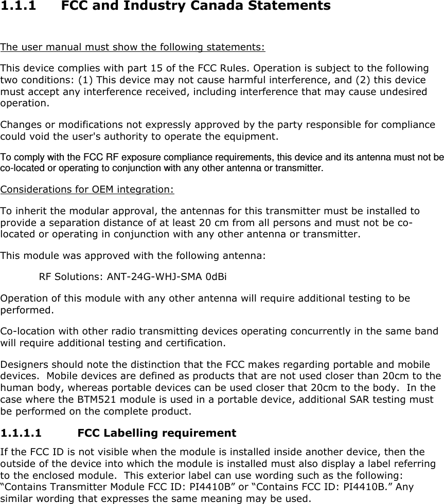 1.1.1 FCC and Industry Canada Statements  The user manual must show the following statements: This device complies with part 15 of the FCC Rules. Operation is subject to the following two conditions: (1) This device may not cause harmful interference, and (2) this device must accept any interference received, including interference that may cause undesired operation. Changes or modifications not expressly approved by the party responsible for compliance could void the user&apos;s authority to operate the equipment. To comply with the FCC RF exposure compliance requirements, this device and its antenna must not be co-located or operating to conjunction with any other antenna or transmitter. Considerations for OEM integration: To inherit the modular approval, the antennas for this transmitter must be installed to provide a separation distance of at least 20 cm from all persons and must not be co-located or operating in conjunction with any other antenna or transmitter. This module was approved with the following antenna:   RF Solutions: ANT-24G-WHJ-SMA 0dBi  Operation of this module with any other antenna will require additional testing to be performed.    Co-location with other radio transmitting devices operating concurrently in the same band will require additional testing and certification. Designers should note the distinction that the FCC makes regarding portable and mobile devices.  Mobile devices are defined as products that are not used closer than 20cm to the human body, whereas portable devices can be used closer that 20cm to the body.  In the case where the BTM521 module is used in a portable device, additional SAR testing must be performed on the complete product. 1.1.1.1 FCC Labelling requirement If the FCC ID is not visible when the module is installed inside another device, then the outside of the device into which the module is installed must also display a label referring to the enclosed module.  This exterior label can use wording such as the following: “Contains Transmitter Module FCC ID: PI4410B” or “Contains FCC ID: PI4410B.” Any similar wording that expresses the same meaning may be used.    