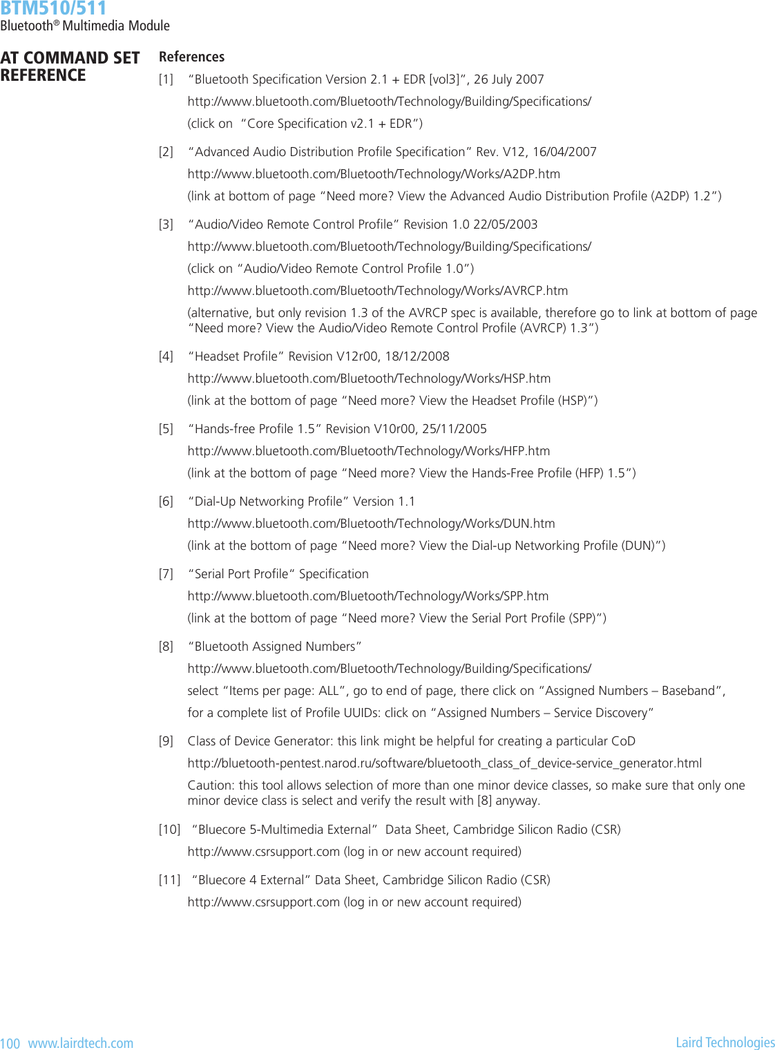 100   www.lairdtech.com  Laird Technologies  BTM510/511Bluetooth® Multimedia ModuleReferences[1]  “Bluetooth Specication Version 2.1 + EDR [vol3]”, 26 July 2007  http://www.bluetooth.com/Bluetooth/Technology/Building/Specications/  (click on  “Core Specication v2.1 + EDR”)[2]  “Advanced Audio Distribution Prole Specication” Rev. V12, 16/04/2007  http://www.bluetooth.com/Bluetooth/Technology/Works/A2DP.htm  (link at bottom of page “Need more? View the Advanced Audio Distribution Prole (A2DP) 1.2”)[3]  “Audio/Video Remote Control Prole” Revision 1.0 22/05/2003  http://www.bluetooth.com/Bluetooth/Technology/Building/Specications/  (click on “Audio/Video Remote Control Prole 1.0”)  http://www.bluetooth.com/Bluetooth/Technology/Works/AVRCP.htm  (alternative, but only revision 1.3 of the AVRCP spec is available, therefore go to link at bottom of page    “Need more? View the Audio/Video Remote Control Prole (AVRCP) 1.3”)[4]  “Headset Prole” Revision V12r00, 18/12/2008   http://www.bluetooth.com/Bluetooth/Technology/Works/HSP.htm  (link at the bottom of page “Need more? View the Headset Prole (HSP)”)[5]  “Hands-free Prole 1.5” Revision V10r00, 25/11/2005  http://www.bluetooth.com/Bluetooth/Technology/Works/HFP.htm  (link at the bottom of page “Need more? View the Hands-Free Prole (HFP) 1.5”)[6]  “Dial-Up Networking Prole” Version 1.1  http://www.bluetooth.com/Bluetooth/Technology/Works/DUN.htm  (link at the bottom of page “Need more? View the Dial-up Networking Prole (DUN)”)[7]  “Serial Port Prole“ Specication  http://www.bluetooth.com/Bluetooth/Technology/Works/SPP.htm  (link at the bottom of page “Need more? View the Serial Port Prole (SPP)”)[8]  “Bluetooth Assigned Numbers”   http://www.bluetooth.com/Bluetooth/Technology/Building/Specications/  select “Items per page: ALL”, go to end of page, there click on “Assigned Numbers – Baseband”,  for a complete list of Prole UUIDs: click on “Assigned Numbers – Service Discovery”[9]  Class of Device Generator: this link might be helpful for creating a particular CoD  http://bluetooth-pentest.narod.ru/software/bluetooth_class_of_device-service_generator.html  Caution: this tool allows selection of more than one minor device classes, so make sure that only one    minor device class is select and verify the result with [8] anyway.[10]   “Bluecore 5-Multimedia External”  Data Sheet, Cambridge Silicon Radio (CSR)  http://www.csrsupport.com (log in or new account required)[11]   “Bluecore 4 External” Data Sheet, Cambridge Silicon Radio (CSR)  http://www.csrsupport.com (log in or new account required)AT COMMAND SET REFERENCE