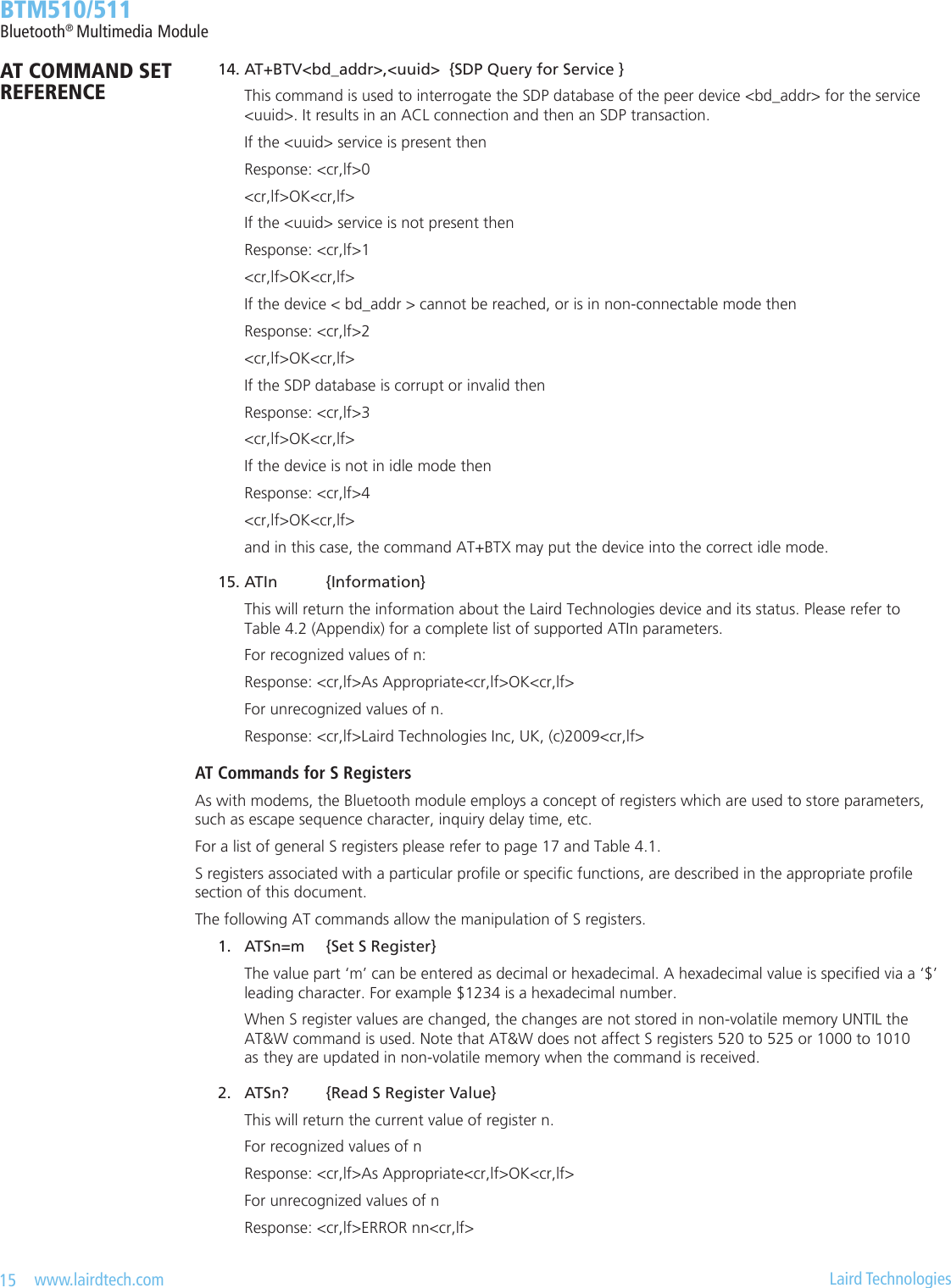 15   www.lairdtech.com  Laird Technologies  BTM510/511Bluetooth® Multimedia Module 14. AT+BTV&lt;bd_addr&gt;,&lt;uuid&gt;  {SDP Query for Service }    This command is used to interrogate the SDP database of the peer device &lt;bd_addr&gt; for the service      &lt;uuid&gt;. It results in an ACL connection and then an SDP transaction.    If the &lt;uuid&gt; service is present then    Response: &lt;cr,lf&gt;0    &lt;cr,lf&gt;OK&lt;cr,lf&gt;    If the &lt;uuid&gt; service is not present then    Response: &lt;cr,lf&gt;1    &lt;cr,lf&gt;OK&lt;cr,lf&gt;    If the device &lt; bd_addr &gt; cannot be reached, or is in non-connectable mode then    Response: &lt;cr,lf&gt;2    &lt;cr,lf&gt;OK&lt;cr,lf&gt;    If the SDP database is corrupt or invalid then    Response: &lt;cr,lf&gt;3    &lt;cr,lf&gt;OK&lt;cr,lf&gt;    If the device is not in idle mode then    Response: &lt;cr,lf&gt;4    &lt;cr,lf&gt;OK&lt;cr,lf&gt;    and in this case, the command AT+BTX may put the device into the correct idle mode. 15. ATIn  {Information}    This will return the information about the Laird Technologies device and its status. Please refer to      Table 4.2 (Appendix) for a complete list of supported ATIn parameters.    For recognized values of n:    Response: &lt;cr,lf&gt;As Appropriate&lt;cr,lf&gt;OK&lt;cr,lf&gt;    For unrecognized values of n.    Response: &lt;cr,lf&gt;Laird Technologies Inc, UK, (c)2009&lt;cr,lf&gt;AT Commands for S RegistersAs with modems, the Bluetooth module employs a concept of registers which are used to store parameters, such as escape sequence character, inquiry delay time, etc. For a list of general S registers please refer to page 17 and Table 4.1.S registers associated with a particular prole or specic functions, are described in the appropriate prole  section of this document.The following AT commands allow the manipulation of S registers. 1.  ATSn=m  {Set S Register}    The value part ‘m’ can be entered as decimal or hexadecimal. A hexadecimal value is specied via a ‘$’      leading character. For example $1234 is a hexadecimal number.    When S register values are changed, the changes are not stored in non-volatile memory UNTIL the      AT&amp;W command is used. Note that AT&amp;W does not affect S registers 520 to 525 or 1000 to 1010      as  they are updated in non-volatile memory when the command is received. 2.  ATSn?  {Read S Register Value}    This will return the current value of register n.     For recognized values of n    Response: &lt;cr,lf&gt;As Appropriate&lt;cr,lf&gt;OK&lt;cr,lf&gt;    For unrecognized values of n    Response: &lt;cr,lf&gt;ERROR nn&lt;cr,lf&gt;AT COMMAND SET REFERENCE