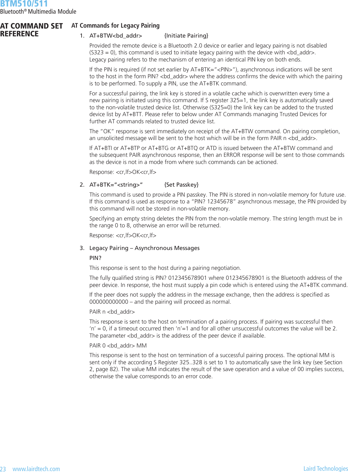 23   www.lairdtech.com  Laird Technologies  BTM510/511Bluetooth® Multimedia ModuleAT Commands for Legacy Pairing 1.  AT+BTW&lt;bd_addr&gt;  {Initiate Pairing}    Provided the remote device is a Bluetooth 2.0 device or earlier and legacy pairing is not disabled      (S323 = 0), this command is used to initiate legacy pairing with the device with &lt;bd_addr&gt;.      Legacy pairing refers to the mechanism of entering an identical PIN key on both ends.    If the PIN is required (if not set earlier by AT+BTK=”&lt;PIN&gt;”), asynchronous indications will be sent      to the host in the form PIN? &lt;bd_addr&gt; where the address conrms the device with which the pairing      is to be performed. To supply a PIN, use the AT+BTK command.    For a successful pairing, the link key is stored in a volatile cache which is overwritten every time a      new pairing is initiated using this command. If S register 325=1, the link key is automatically saved      to the non-volatile trusted device list. Otherwise (S325=0) the link key can be added to the trusted      device list by AT+BTT. Please refer to below under AT Commands managing Trusted Devices for      further AT commands related to trusted device list.    The “OK” response is sent immediately on receipt of the AT+BTW command. On pairing completion,      an unsolicited message will be sent to the host which will be in the form PAIR n &lt;bd_addr&gt;.    If AT+BTI or AT+BTP or AT+BTG or AT+BTQ or ATD is issued between the AT+BTW command and      the subsequent PAIR asynchronous response, then an ERROR response will be sent to those commands      as the device is not in a mode from where such commands can be actioned.    Response: &lt;cr,lf&gt;OK&lt;cr,lf&gt; 2.  AT+BTK=”&lt;string&gt;”  {Set Passkey}    This command is used to provide a PIN passkey. The PIN is stored in non-volatile memory for future use.      If this command is used as response to a “PIN? 12345678” asynchronous message, the PIN provided by      this command will not be stored in non-volatile memory.    Specifying an empty string deletes the PIN from the non-volatile memory. The string length must be in      the range 0 to 8, otherwise an error will be returned.    Response: &lt;cr,lf&gt;OK&lt;cr,lf&gt; 3.  Legacy Pairing – Asynchronous Messages     PIN?    This response is sent to the host during a pairing negotiation.    The fully qualied string is PIN? 012345678901 where 012345678901 is the Bluetooth address of the      peer device. In response, the host must supply a pin code which is entered using the AT+BTK command.    If the peer does not supply the address in the message exchange, then the address is specied as      000000000000 – and the pairing will proceed as normal.    PAIR n &lt;bd_addr&gt;    This response is sent to the host on termination of a pairing process. If pairing was successful then      ‘n’ = 0, if a timeout occurred then ‘n’=1 and for all other unsuccessful outcomes the value will be 2.      The parameter &lt;bd_addr&gt; is the address of the peer device if available.    PAIR 0 &lt;bd_addr&gt; MM    This response is sent to the host on termination of a successful pairing process. The optional MM is      sent only if the according S Register 325..328 is set to 1 to automatically save the link key (see Section      2, page 82). The value MM indicates the result of the save operation and a value of 00 implies success,      otherwise the value corresponds to an error code.AT COMMAND SET REFERENCE