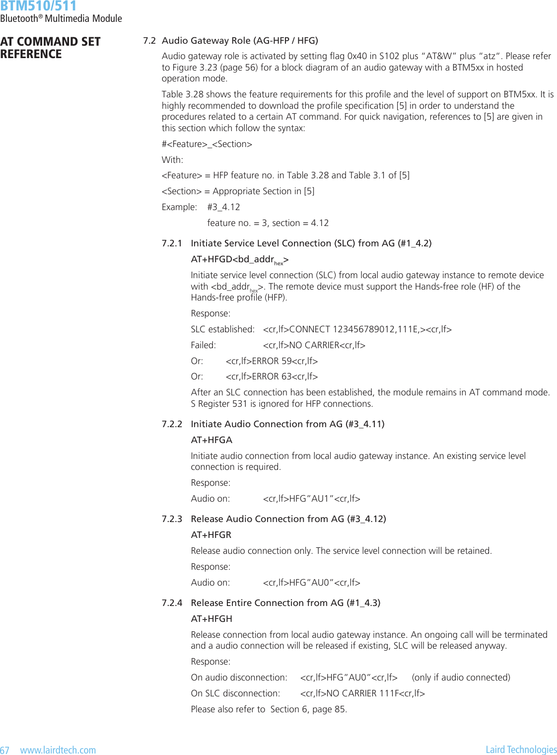 67   www.lairdtech.com  Laird Technologies  BTM510/511Bluetooth® Multimedia Module    7.2  Audio Gateway Role (AG-HFP / HFG)        Audio gateway role is activated by setting ag 0x40 in S102 plus “AT&amp;W” plus “atz“. Please refer          to Figure 3.23 (page 56) for a block diagram of an audio gateway with a BTM5xx in hosted          operation mode.        Table 3.28 shows the feature requirements for this prole and the level of support on BTM5xx. It is          highly recommended to download the prole specication [5] in order to understand the          procedures related to a certain AT command. For quick navigation, references to [5] are given in          this section which follow the syntax:        #&lt;Feature&gt;_&lt;Section&gt;        With:        &lt;Feature&gt; = HFP feature no. in Table 3.28 and Table 3.1 of [5]        &lt;Section&gt; = Appropriate Section in [5]        Example:  #3_4.12            feature no. = 3, section = 4.12        7.2.1  Initiate Service Level Connection (SLC) from AG (#1_4.2)          AT+HFGD&lt;bd_addrhex&gt;          Initiate service level connection (SLC) from local audio gateway instance to remote device            with &lt;bd_addrhex&gt;. The remote device must support the Hands-free role (HF) of the            Hands-free prole (HFP).          Response:          SLC established:  &lt;cr,lf&gt;CONNECT 123456789012,111E,&gt;&lt;cr,lf&gt;          Failed:     &lt;cr,lf&gt;NO CARRIER&lt;cr,lf&gt;          Or:      &lt;cr,lf&gt;ERROR 59&lt;cr,lf&gt;          Or:      &lt;cr,lf&gt;ERROR 63&lt;cr,lf&gt;          After an SLC connection has been established, the module remains in AT command mode.            S Register 531 is ignored for HFP connections.        7.2.2  Initiate Audio Connection from AG (#3_4.11)          AT+HFGA          Initiate audio connection from local audio gateway instance. An existing service level            connection is required.           Response:          Audio on:  &lt;cr,lf&gt;HFG”AU1”&lt;cr,lf&gt;      7.2.3  Release Audio Connection from AG (#3_4.12)          AT+HFGR          Release audio connection only. The service level connection will be retained.          Response:          Audio on:  &lt;cr,lf&gt;HFG”AU0”&lt;cr,lf&gt;       7.2.4  Release Entire Connection from AG (#1_4.3)          AT+HFGH          Release connection from local audio gateway instance. An ongoing call will be terminated            and a audio connection will be released if existing, SLC will be released anyway.          Response:          On audio disconnection:  &lt;cr,lf&gt;HFG”AU0”&lt;cr,lf&gt;  (only if audio connected)          On SLC disconnection:  &lt;cr,lf&gt;NO CARRIER 111F&lt;cr,lf&gt;          Please also refer to  Section 6, page 85.AT COMMAND SET REFERENCE
