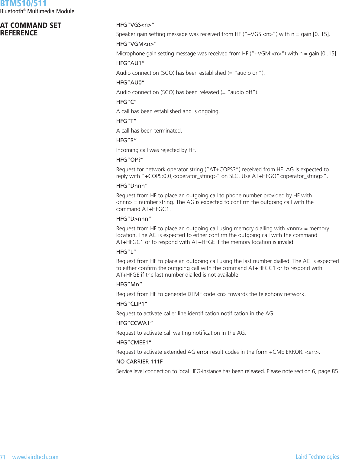 71   www.lairdtech.com  Laird Technologies  BTM510/511Bluetooth® Multimedia Module          HFG”VGS&lt;n&gt;”          Speaker gain setting message was received from HF (“+VGS:&lt;n&gt;”) with n = gain [0..15].          HFG”VGM&lt;n&gt;”          Microphone gain setting message was received from HF (“+VGM:&lt;n&gt;”) with n = gain [0..15].          HFG”AU1”          Audio connection (SCO) has been established (= “audio on”).          HFG”AU0”          Audio connection (SCO) has been released (= “audio off”).          HFG”C”          A call has been established and is ongoing.          HFG”T”          A call has been terminated.          HFG”R”          Incoming call was rejected by HF.          HFG”OP?”          Request for network operator string (“AT+COPS?”) received from HF. AG is expected to            reply with “+COPS:0,0,&lt;operator_string&gt;” on SLC. Use AT+HFGO”&lt;operator_string&gt;”.          HFG”Dnnn”          Request from HF to place an outgoing call to phone number provided by HF with            &lt;nnn&gt; = number string. The AG is expected to conrm the outgoing call with the            command AT+HFGC1.          HFG”D&gt;nnn”          Request from HF to place an outgoing call using memory dialling with &lt;nnn&gt; = memory            location. The AG is expected to either conrm the outgoing call with the command            AT+HFGC1 or to respond with AT+HFGE if the memory location is invalid.          HFG”L”          Request from HF to place an outgoing call using the last number dialled. The AG is expected            to either conrm the outgoing call with the command AT+HFGC1 or to respond with            AT+HFGE if the last number dialled is not available.          HFG”Mn”          Request from HF to generate DTMF code &lt;n&gt; towards the telephony network.          HFG”CLIP1”          Request to activate caller line identication notication in the AG.          HFG”CCWA1”          Request to activate call waiting notication in the AG.          HFG”CMEE1”          Request to activate extended AG error result codes in the form +CME ERROR: &lt;err&gt;.          NO CARRIER 111F          Service level connection to local HFG-instance has been released. Please note section 6, page 85.AT COMMAND SET REFERENCE