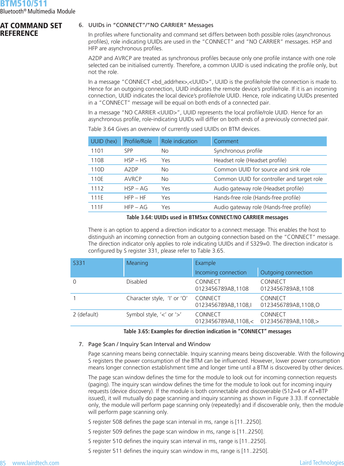 85   www.lairdtech.com  Laird Technologies  BTM510/511Bluetooth® Multimedia Module  6.  UUIDs in “CONNECT”/”NO CARRIER” Messages    In proles where functionality and command set differs between both possible roles (asynchronous      proles), role indicating UUIDs are used in the “CONNECT” and “NO CARRIER” messages. HSP and      HFP are asynchronous proles.    A2DP and AVRCP are treated as synchronous proles because only one prole instance with one role      selected can be initialised currently. Therefore, a common UUID is used indicating the prole only, but      not the role.    In a message “CONNECT &lt;bd_addrhex&gt;,&lt;UUID&gt;”, UUID is the prole/role the connection is made to.      Hence for an outgoing connection, UUID indicates the remote device’s prole/role. If it is an incoming      connection, UUID indicates the local device’s prole/role UUID. Hence, role indicating UUIDs presented      in a “CONNECT” message will be equal on both ends of a connected pair.    In a message “NO CARRIER &lt;UUID&gt;”, UUID represents the local prole/role UUID. Hence for an      asynchronous prole, role-indicating UUIDs will differ on both ends of a previously connected pair.    Table 3.64 Gives an overview of currently used UUIDs on BTM devices.UUID (hex) Prole/Role Role indication Comment1101 SPP No Synchronous prole1108 HSP – HS Yes Headset role (Headset prole)110D A2DP No Common UUID for source and sink role110E AVRCP No Common UUID for controller and target role1112 HSP – AG  Yes Audio gateway role (Headset prole)111E HFP – HF  Yes Hands-free role (Hands-free prole)111F HFP – AG Yes Audio gateway role (Hands-free prole)Table 3.64: UUIDs used in BTM5xx CONNECT/NO CARRIER messages    There is an option to append a direction indicator to a connect message. This enables the host to      distinguish an incoming connection from an outgoing connection based on the “CONNECT“ message.      The direction indicator only applies to role indicating UUIDs and if S329=0. The direction indicator is      congured by S register 331, please refer to Table 3.65.S331 Meaning ExampleIncoming connection Outgoing connection0 Disabled CONNECT 0123456789AB,1108CONNECT 0123456789AB,11081 Character style,  ‘I’ or ‘O’ CONNECT 0123456789AB,1108,ICONNECT 0123456789AB,1108,O2 (default) Symbol style, ‘&lt;’ or ‘&gt;’ CONNECT 0123456789AB,1108,&lt;CONNECT 0123456789AB,1108,&gt;Table 3.65: Examples for direction indication in “CONNECT” messages  7.  Page Scan / Inquiry Scan Interval and Window    Page scanning means being connectable. Inquiry scanning means being discoverable. With the following      S registers the power consumption of the BTM can be inuenced. However, lower power consumption      means longer connection establishment time and longer time until a BTM is discovered by other devices.    The page scan window denes the time for the module to look out for incoming connection requests      (paging). The inquiry scan window denes the time for the module to look out for incoming inquiry      requests (device discovery). If the module is both connectable and discoverable (512=4 or AT+BTP      issued), it will mutually do page scanning and inquiry scanning as shown in Figure 3.33. If connectable      only, the module will perform page scanning only (repeatedly) and if discoverable only, then the module      will perform page scanning only.    S register 508 denes the page scan interval in ms, range is [11..2250].    S register 509 denes the page scan window in ms, range is [11..2250].    S register 510 denes the inquiry scan interval in ms, range is [11..2250].    S register 511 denes the inquiry scan window in ms, range is [11..2250].AT COMMAND SET REFERENCE