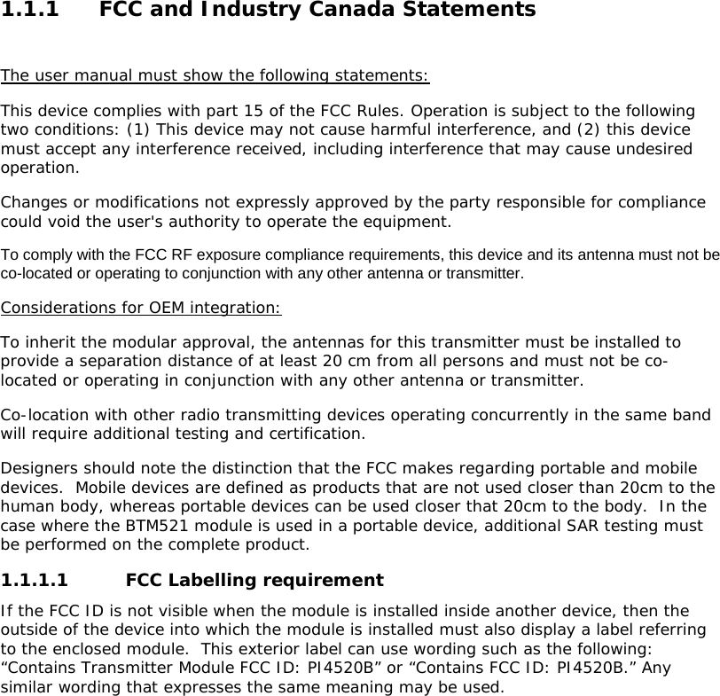 1.1.1 FCC and Industry Canada Statements  The user manual must show the following statements: This device complies with part 15 of the FCC Rules. Operation is subject to the following two conditions: (1) This device may not cause harmful interference, and (2) this device must accept any interference received, including interference that may cause undesired operation. Changes or modifications not expressly approved by the party responsible for compliance could void the user&apos;s authority to operate the equipment. To comply with the FCC RF exposure compliance requirements, this device and its antenna must not be co-located or operating to conjunction with any other antenna or transmitter. Considerations for OEM integration: To inherit the modular approval, the antennas for this transmitter must be installed to provide a separation distance of at least 20 cm from all persons and must not be co-located or operating in conjunction with any other antenna or transmitter. Co-location with other radio transmitting devices operating concurrently in the same band will require additional testing and certification. Designers should note the distinction that the FCC makes regarding portable and mobile devices.  Mobile devices are defined as products that are not used closer than 20cm to the human body, whereas portable devices can be used closer that 20cm to the body.  In the case where the BTM521 module is used in a portable device, additional SAR testing must be performed on the complete product. 1.1.1.1 FCC Labelling requirement If the FCC ID is not visible when the module is installed inside another device, then the outside of the device into which the module is installed must also display a label referring to the enclosed module.  This exterior label can use wording such as the following: “Contains Transmitter Module FCC ID: PI4520B” or “Contains FCC ID: PI4520B.” Any similar wording that expresses the same meaning may be used.    