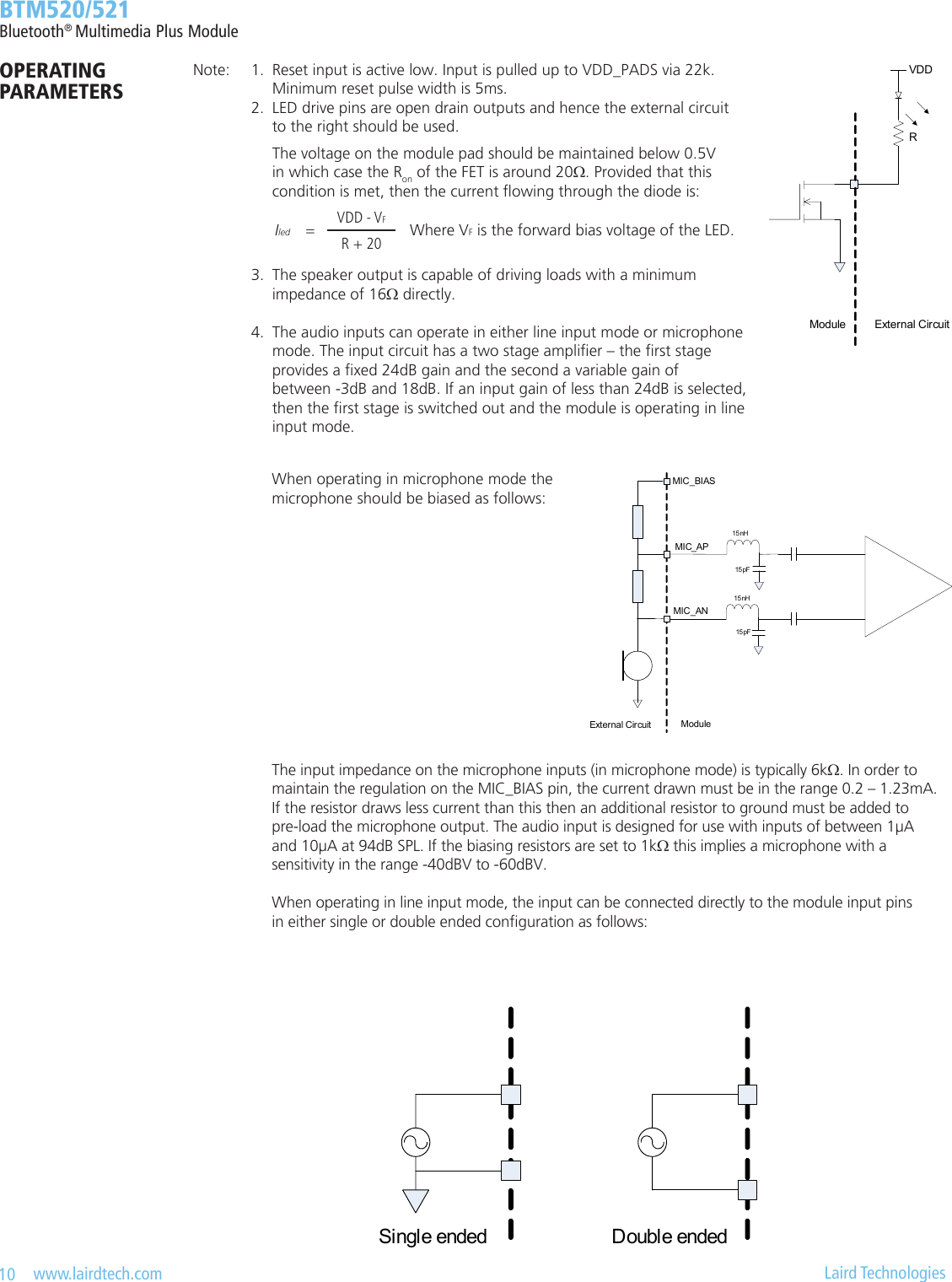 10   www.lairdtech.com  Laird Technologies  BTM520/521Bluetooth® Multimedia Plus ModuleOPERATING  PARAMETERS    The voltage on the module pad should be maintained below 0.5V      in which case the Ron of the FET is around 20Ω. Provided that this      condition is met, then the current owing through the diode is:                                              3.  The speaker output is capable of driving loads with a minimum      impedance of 16Ω directly.  4.  The audio inputs can operate in either line input mode or microphone      mode. The input circuit has a two stage amplier – the rst stage      provides a xed 24dB gain and the second a variable gain of     between -3dB and 18dB. If an input gain of less than 24dB is selected,      then the rst stage is switched out and the module is operating in line      input mode. Iled =VDD - VFWhere VF is the forward bias voltage of the LED.R + 20When operating in microphone mode the  microphone should be biased as follows:The input impedance on the microphone inputs (in microphone mode) is typically 6kΩ. In order to maintain the regulation on the MIC_BIAS pin, the current drawn must be in the range 0.2 – 1.23mA. If the resistor draws less current than this then an additional resistor to ground must be added to  pre-load the microphone output. The audio input is designed for use with inputs of between 1μA  and 10μA at 94dB SPL. If the biasing resistors are set to 1kΩ this implies a microphone with a  sensitivity in the range -40dBV to -60dBV.  When operating in line input mode, the input can be connected directly to the module input pins  in either single or double ended conguration as follows:AC ACSingle ended Double endedNote:  1.  Reset input is active low. Input is pulled up to VDD_PADS via 22k.      Minimum reset pulse width is 5ms.  2.  LED drive pins are open drain outputs and hence the external circuit        to the right should be used.VDDModule External CircuitRMIC_APMIC_ANModuleExternal CircuitMIC_BIAS15 nH15 pF15 nH15 pF