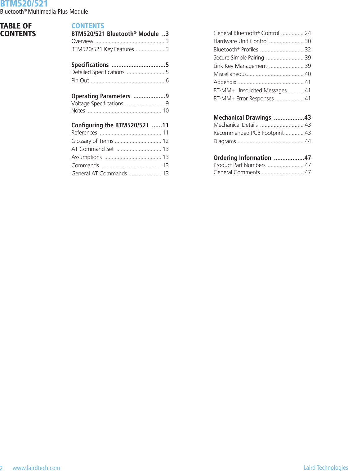 2   www.lairdtech.com  Laird Technologies  BTM520/521Bluetooth® Multimedia Plus ModuleCONTENTSBTM520/521 Bluetooth® Module  ..3Overview  .............................................. 3BTM520/521 Key Features  ................... 3Specications  ................................5Detailed Specications  ......................... 5Pin Out  ................................................. 6Operating Parameters  ...................9Voltage Specications  .......................... 9Notes  ................................................. 10Conguring the BTM520/521  ......11References  ......................................... 11Glossary of Terms  ............................... 12AT Command Set  .............................. 13Assumptions  ...................................... 13Commands  ........................................ 13General AT Commands  ..................... 13General Bluetooth® Control  ............... 24Hardware Unit Control ....................... 30Bluetooth® Proles  ............................. 32Secure Simple Pairing  ......................... 39Link Key Management  ....................... 39Miscellaneous...................................... 40Appendix  ........................................... 41BT-MM+ Unsolicited Messages  .......... 41BT-MM+ Error Responses ................... 41Mechanical Drawings  ..................43Mechanical Details  ............................. 43Recommended PCB Footprint  ............ 43Diagrams  ............................................ 44Ordering Information  ..................47Product Part Numbers  ........................ 47General Comments  ............................ 47TABLE OF CONTENTS
