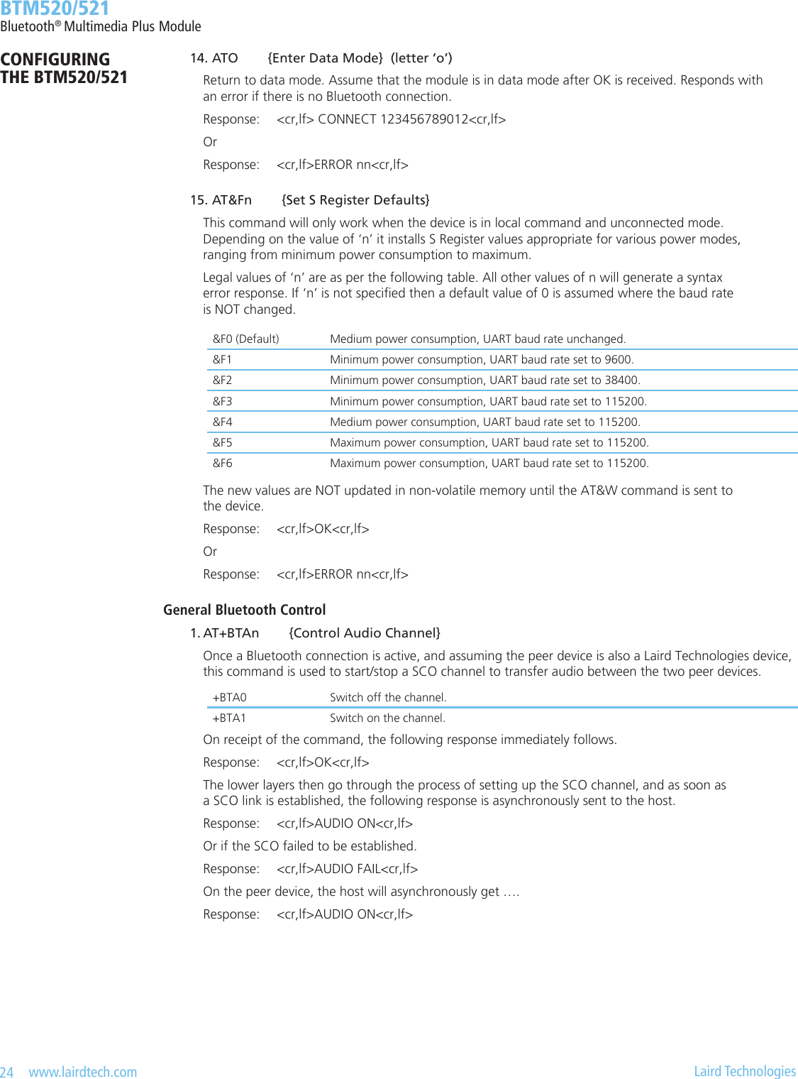 24   www.lairdtech.com  Laird Technologies  BTM520/521Bluetooth® Multimedia Plus ModuleCONFIGURING  THE BTM520/521 14. ATO        {Enter Data Mode}  (letter ‘o’)    Return to data mode. Assume that the module is in data mode after OK is received. Responds with      an error if there is no Bluetooth connection.    Response:  &lt;cr,lf&gt; CONNECT 123456789012&lt;cr,lf&gt;    Or    Response:  &lt;cr,lf&gt;ERROR nn&lt;cr,lf&gt; 15. AT&amp;Fn        {Set S Register Defaults}    This command will only work when the device is in local command and unconnected mode.      Depending on the value of ‘n’ it installs S Register values appropriate for various power modes,      ranging from minimum power consumption to maximum.    Legal values of ‘n’ are as per the following table. All other values of n will generate a syntax      error response. If ‘n’ is not specied then a default value of 0 is assumed where the baud rate      is NOT changed.    The new values are NOT updated in non-volatile memory until the AT&amp;W command is sent to      the device.    Response:  &lt;cr,lf&gt;OK&lt;cr,lf&gt;    Or    Response:  &lt;cr,lf&gt;ERROR nn&lt;cr,lf&gt;General Bluetooth Control 1.AT+BTAn{ControlAudioChannel}    Once a Bluetooth connection is active, and assuming the peer device is also a Laird Technologies device,      this command is used to start/stop a SCO channel to transfer audio between the two peer devices.     On receipt of the command, the following response immediately follows.    Response:  &lt;cr,lf&gt;OK&lt;cr,lf&gt;    The lower layers then go through the process of setting up the SCO channel, and as soon as      a SCO link is established, the following response is asynchronously sent to the host.    Response:  &lt;cr,lf&gt;AUDIO ON&lt;cr,lf&gt;    Or if the SCO failed to be established.    Response:  &lt;cr,lf&gt;AUDIO FAIL&lt;cr,lf&gt;    On the peer device, the host will asynchronously get ….    Response:  &lt;cr,lf&gt;AUDIO ON&lt;cr,lf&gt;&amp;F0 (Default) Medium power consumption, UART baud rate unchanged.&amp;F1 Minimum power consumption, UART baud rate set to 9600.&amp;F2 Minimum power consumption, UART baud rate set to 38400. &amp;F3 Minimum power consumption, UART baud rate set to 115200. &amp;F4 Medium power consumption, UART baud rate set to 115200. &amp;F5 Maximum power consumption, UART baud rate set to 115200. &amp;F6 Maximum power consumption, UART baud rate set to 115200.+BTA0 Switch off the channel.+BTA1 Switch on the channel.