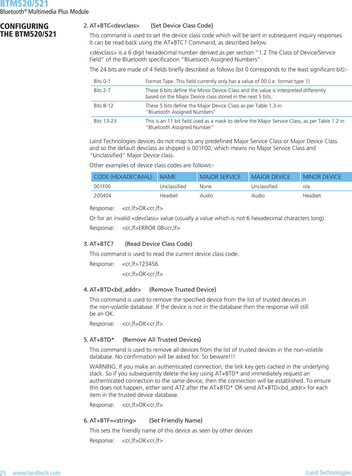 25   www.lairdtech.com  Laird Technologies  BTM520/521Bluetooth® Multimedia Plus ModuleCONFIGURING  THE BTM520/521 2.AT+BTC&lt;devclass&gt;{SetDeviceClassCode}    This command is used to set the device class code which will be sent in subsequent inquiry responses.      It can be read back using the AT+BTC? Command, as described below.    &lt;devclass&gt; is a 6 digit hexadecimal number derived as per section “1.2 The Class of Device/Service      Field” of the Bluetooth specication “Bluetooth Assigned Numbers”.    The 24 bits are made of 4 elds briey described as follows (bit 0 corresponds to the least signicant bit):-    Laird Technologies devices do not map to any predened Major Service Class or Major Device Class      and so the default devclass as shipped is 001F00, which means no Major Service Class and      “Unclassied” Major Device class.    Other examples of device class codes are follows:-    Response:  &lt;cr,lf&gt;OK&lt;cr,lf&gt;    Or for an invalid &lt;devclass&gt; value (usually a value which is not 6 hexadecimal characters long).    Response:  &lt;cr,lf&gt;ERROR 08&lt;cr,lf&gt; 3.AT+BTC?{ReadDeviceClassCode}    This command is used to read the current device class code.    Response:  &lt;cr,lf&gt;123456            &lt;cr,lf&gt;OK&lt;cr,lf&gt; 4.AT+BTD&lt;bd_addr&gt;{RemoveTrustedDevice}    This command is used to remove the specied device from the list of trusted devices in      the non-volatile database. If the device is not in the database then the response will still      be an OK.    Response:  &lt;cr,lf&gt;OK&lt;cr,lf&gt; 5.AT+BTD*{RemoveAllTrustedDevices}    This command is used to remove all devices from the list of trusted devices in the non-volatile      database. No conrmation will be asked for. So beware!!!    WARNING: If you make an authenticated connection, the link key gets cached in the underlying      stack. So if you subsequently delete the key using AT+BTD* and immediately request an      authenticated connection to the same device, then the connection will be established. To ensure      this does not happen, either send ATZ after the AT+BTD* OR send AT+BTD&lt;bd_addr&gt; for each      item in the trusted device database.    Response:  &lt;cr,lf&gt;OK&lt;cr,lf&gt; 6.AT+BTF=&lt;string&gt;{SetFriendlyName}    This sets the friendly name of this device as seen by other devices    Response:  &lt;cr,lf&gt;OK&lt;cr,lf&gt;Bits 0-1 Format Type. This eld currently only has a value of 00 (i.e. format type 1)Bits 2-7 These 6 bits dene the Minor Device Class and the value is interpreted differently  based on the Major Device class stored in the next 5 bits.Bits 8-12 These 5 bits dene the Major Device Class as per Table 1.3 in  “Bluetooth Assigned Numbers”Bits 13-23 This is an 11 bit eld used as a mask to dene the Major Service Class, as per Table 1.2 in “Bluetooth Assigned Number”CODE (HEXADECIMAL) NAME MAJOR SERVICE MAJOR DEVICE MINOR DEVICE001F00 Unclassied None Unclassied n/a200404 Headset Audio Audio Headset