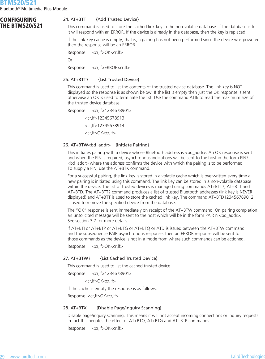 29   www.lairdtech.com  Laird Technologies  BTM520/521Bluetooth® Multimedia Plus ModuleCONFIGURING  THE BTM520/521 24.AT+BTT{AddTrustedDevice}    This command is used to store the cached link key in the non-volatile database. If the database is full      it will respond with an ERROR. If the device is already in the database, then the key is replaced.    If the link key cache is empty, that is, a pairing has not been performed since the device was powered,      then the response will be an ERROR.    Response:  &lt;cr,lf&gt;OK&lt;cr,lf&gt;    Or    Response:  &lt;cr,lf&gt;ERROR&lt;cr,lf&gt; 25.AT+BTT?{ListTrustedDevice}    This command is used to list the contents of the trusted device database. The link key is NOT      displayed so the response is as shown below. If the list is empty then just the OK response is sent      otherwise an OK is used to terminate the list. Use the command ATI6 to read the maximum size of      the trusted device database.    Response:  &lt;cr,lf&gt;12346789012          &lt;cr,lf&gt;12345678913          &lt;cr,lf&gt;12345678914          &lt;cr,lf&gt;OK&lt;cr,lf&gt; 26.AT+BTW&lt;bd_addr&gt;{InitiatePairing}    This initiates pairing with a device whose Bluetooth address is &lt;bd_addr&gt;. An OK response is sent      and when the PIN is required, asynchronous indications will be sent to the host in the form PIN?      &lt;bd_addr&gt; where the address conrms the device with which the pairing is to be performed.      To supply a PIN, use the AT+BTK command.    For a successful pairing, the link key is stored in a volatile cache which is overwritten every time a      new pairing is initiated using this command. The link key can be stored in a non-volatile database      within the device. The list of trusted devices is managed using commands AT+BTT?, AT+BTT and      AT+BTD. The AT+BTT? command produces a list of trusted Bluetooth addresses (link key is NEVER      displayed) and AT+BTT is used to store the cached link key. The command AT+BTD123456789012      is used to remove the specied device from the database.    The “OK” response is sent immediately on receipt of the AT+BTW command. On pairing completion,      an unsolicited message will be sent to the host which will be in the form PAIR n &lt;bd_addr&gt;.      See section 3.7 for more details.    If AT+BTI or AT+BTP or AT+BTG or AT+BTQ or ATD is issued between the AT+BTW command      and the subsequence PAIR asynchronous response, then an ERROR response will be sent to      those commands as the device is not in a mode from where such commands can be actioned.    Response:  &lt;cr,lf&gt;OK&lt;cr,lf&gt; 27.AT+BTW?{ListCachedTrustedDevice}    This command is used to list the cached trusted device.    Response:  &lt;cr,lf&gt;12346789012          &lt;cr,lf&gt;OK&lt;cr,lf&gt;    If the cache is empty the response is as follows.    Response: &lt;cr,lf&gt;OK&lt;cr,lf&gt; 28.AT+BTX{DisablePage/InquiryScanning}    Disable page/inquiry scanning. This means it will not accept incoming connections or inquiry requests.      In fact this negates the effect of AT+BTQ, AT+BTG and AT+BTP commands.    Response:  &lt;cr,lf&gt;OK&lt;cr,lf&gt;