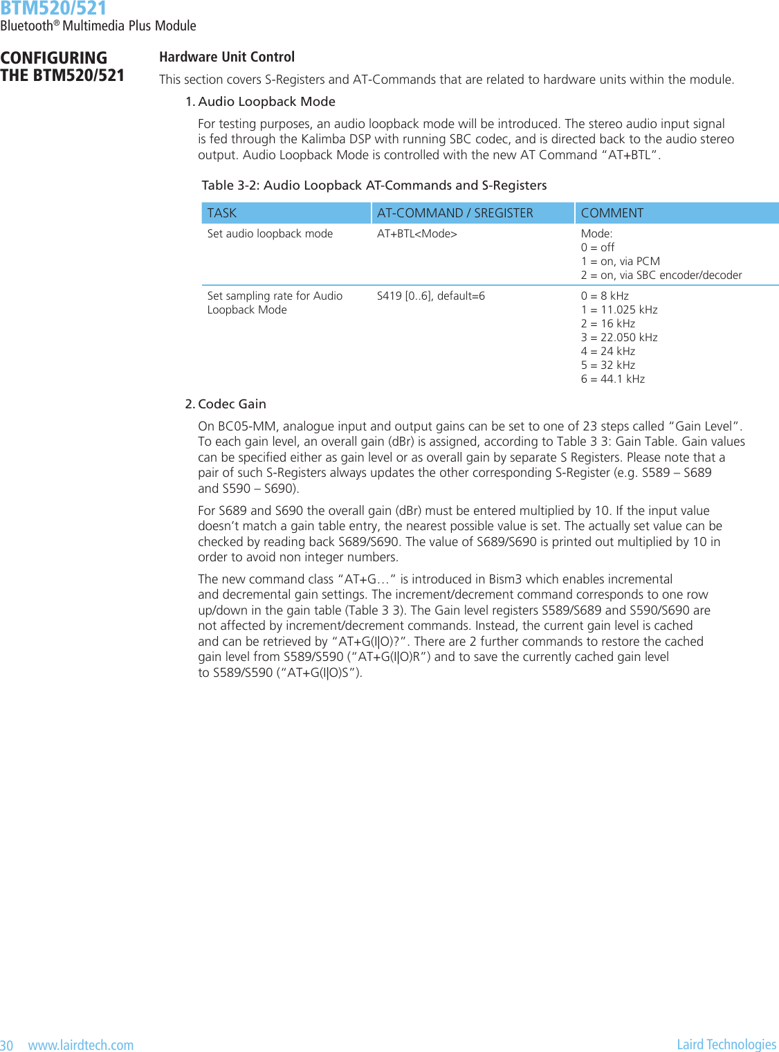 30   www.lairdtech.com  Laird Technologies  BTM520/521Bluetooth® Multimedia Plus ModuleCONFIGURING  THE BTM520/521Hardware Unit ControlThis section covers S-Registers and AT-Commands that are related to hardware units within the module.  1. Audio Loopback Mode    For testing purposes, an audio loopback mode will be introduced. The stereo audio input signal      is fed through the Kalimba DSP with running SBC codec, and is directed back to the audio stereo      output. Audio Loopback Mode is controlled with the new AT Command “AT+BTL”. 2.CodecGain    On BC05-MM, analogue input and output gains can be set to one of 23 steps called “Gain Level”.      To each gain level, an overall gain (dBr) is assigned, according to Table 3 3: Gain Table. Gain values      can be specied either as gain level or as overall gain by separate S Registers. Please note that a      pair of such S-Registers always updates the other corresponding S-Register (e.g. S589 – S689      and S590 – S690).    For S689 and S690 the overall gain (dBr) must be entered multiplied by 10. If the input value      doesn’t match a gain table entry, the nearest possible value is set. The actually set value can be      checked by reading back S689/S690. The value of S689/S690 is printed out multiplied by 10 in      order to avoid non integer numbers.    The new command class “AT+G…” is introduced in Bism3 which enables incremental      and decremental gain settings. The increment/decrement command corresponds to one row      up/down in the gain table (Table 3 3). The Gain level registers S589/S689 and S590/S690 are      not affected by increment/decrement commands. Instead, the current gain level is cached      and can be retrieved by “AT+G(I|O)?”. There are 2 further commands to restore the cached      gain level from S589/S590 (“AT+G(I|O)R”) and to save the currently cached gain level      to S589/S590 (“AT+G(I|O)S”).Table 3-2: Audio Loopback AT-Commands and S-RegistersTASK AT-COMMAND / SREGISTER COMMENTSet audio loopback mode AT+BTL&lt;Mode&gt; Mode:  0 = off 1 = on, via PCM 2 = on, via SBC encoder/decoderSet sampling rate for Audio  Loopback ModeS419 [0..6], default=6 0 = 8 kHz 1 = 11.025 kHz 2 = 16 kHz 3 = 22.050 kHz 4 = 24 kHz 5 = 32 kHz 6 = 44.1 kHz