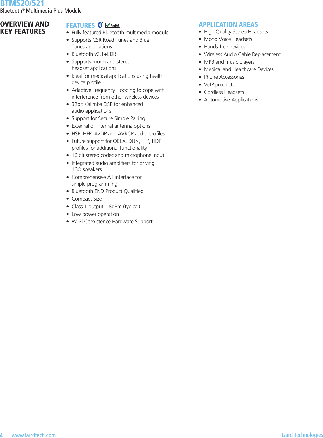 4   www.lairdtech.com  Laird Technologies  BTM520/521Bluetooth® Multimedia Plus ModuleFEATURES•  Fully featured Bluetooth multimedia module•  Supports CSR Road Tunes and Blue  Tunes applications•  Bluetooth v2.1+EDR•  Supports mono and stereo  headset applications•  Ideal for medical applications using health device prole•  Adaptive Frequency Hopping to cope with interference from other wireless devices•  32bit Kalimba DSP for enhanced  audio applications•  Support for Secure Simple Pairing•  External or internal antenna options•  HSP, HFP, A2DP and AVRCP audio proles•  Future support for OBEX, DUN, FTP, HDP proles for additional functionality•  16 bit stereo codec and microphone input•  Integrated audio ampliers for driving  16Ω speakers•  Comprehensive AT interface for  simple programming•  Bluetooth END Product Qualied•  Compact Size•  Class 1 output – 8dBm (typical)•  Low power operation•  Wi-Fi Coexistence Hardware SupportAPPLICATION AREAS•  High Quality Stereo Headsets•  Mono Voice Headsets•  Hands-free devices•  Wireless Audio Cable Replacement•  MP3 and music players•  Medical and Healthcare Devices•  Phone Accessories•  VoIP products•  Cordless Headsets•  Automotive ApplicationsOVERVIEW AND KEY FEATURES