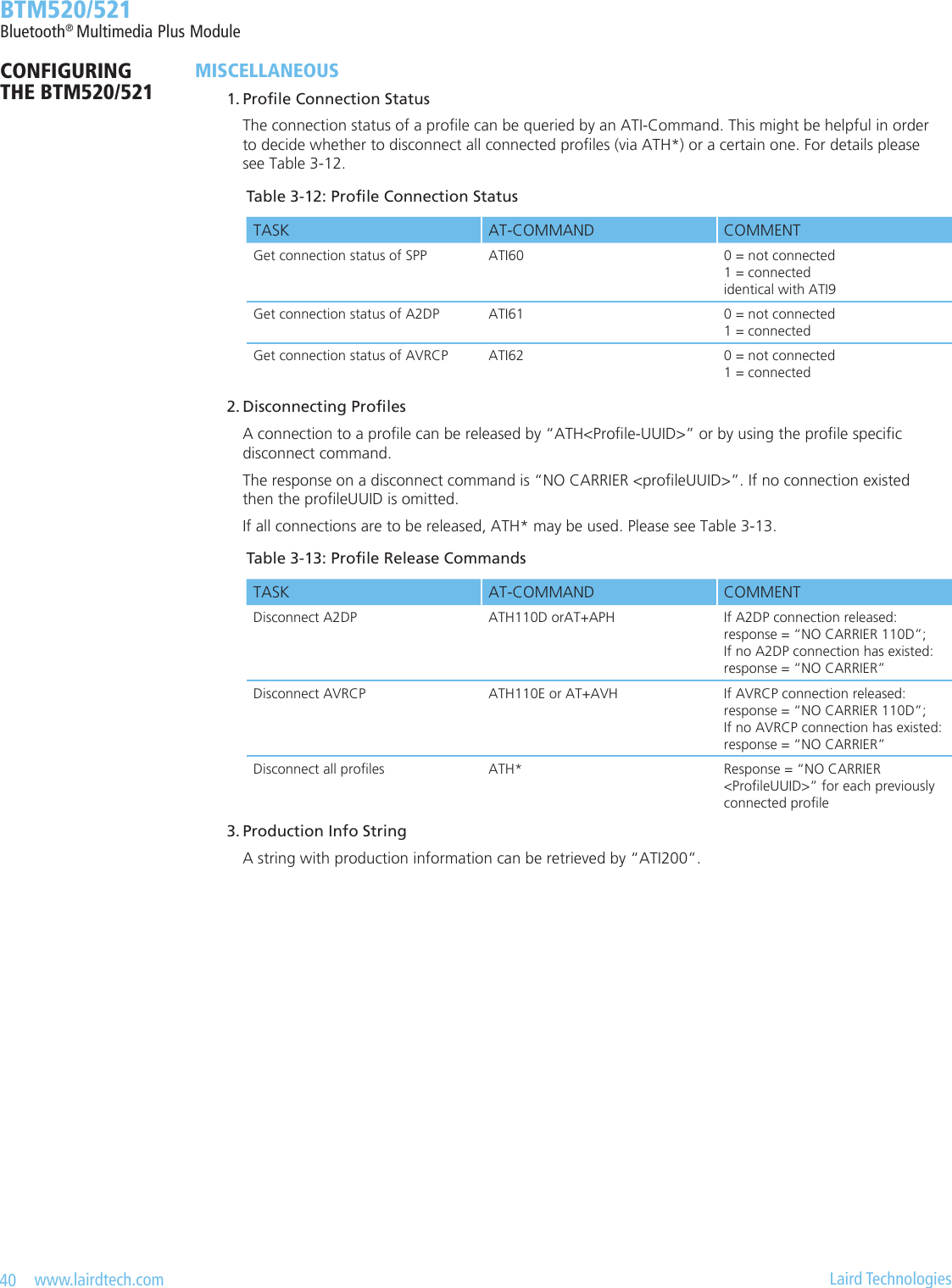 40   www.lairdtech.com  Laird Technologies  BTM520/521Bluetooth® Multimedia Plus ModuleCONFIGURING  THE BTM520/521MISCELLANEOUS 1.ProleConnectionStatus    The connection status of a prole can be queried by an ATI-Command. This might be helpful in order      to decide whether to disconnect all connected proles (via ATH*) or a certain one. For details please      see Table 3-12. 2.DisconnectingProles    A connection to a prole can be released by “ATH&lt;Prole-UUID&gt;” or by using the prole specic      disconnect command.     The response on a disconnect command is “NO CARRIER &lt;proleUUID&gt;”. If no connection existed      then the proleUUID is omitted.     If all connections are to be released, ATH* may be used. Please see Table 3-13. 3.ProductionInfoString    A string with production information can be retrieved by “ATI200”.Table3-13:ProleReleaseCommandsTASK AT-COMMAND COMMENTDisconnect A2DP ATH110D orAT+APH If A2DP connection released: response = “NO CARRIER 110D”; If no A2DP connection has existed: response = “NO CARRIER”Disconnect AVRCP ATH110E or AT+AVH If AVRCP connection released: response = “NO CARRIER 110D”;  If no AVRCP connection has existed: response = “NO CARRIER”Disconnect all proles ATH* Response = “NO CARRIER  &lt;ProleUUID&gt;” for each previously connected proleTable3-12:ProleConnectionStatusTASK AT-COMMAND COMMENTGet connection status of SPP ATI60 0 = not connected 1 = connected identical with ATI9Get connection status of A2DP ATI61 0 = not connected 1 = connectedGet connection status of AVRCP ATI62 0 = not connected 1 = connected