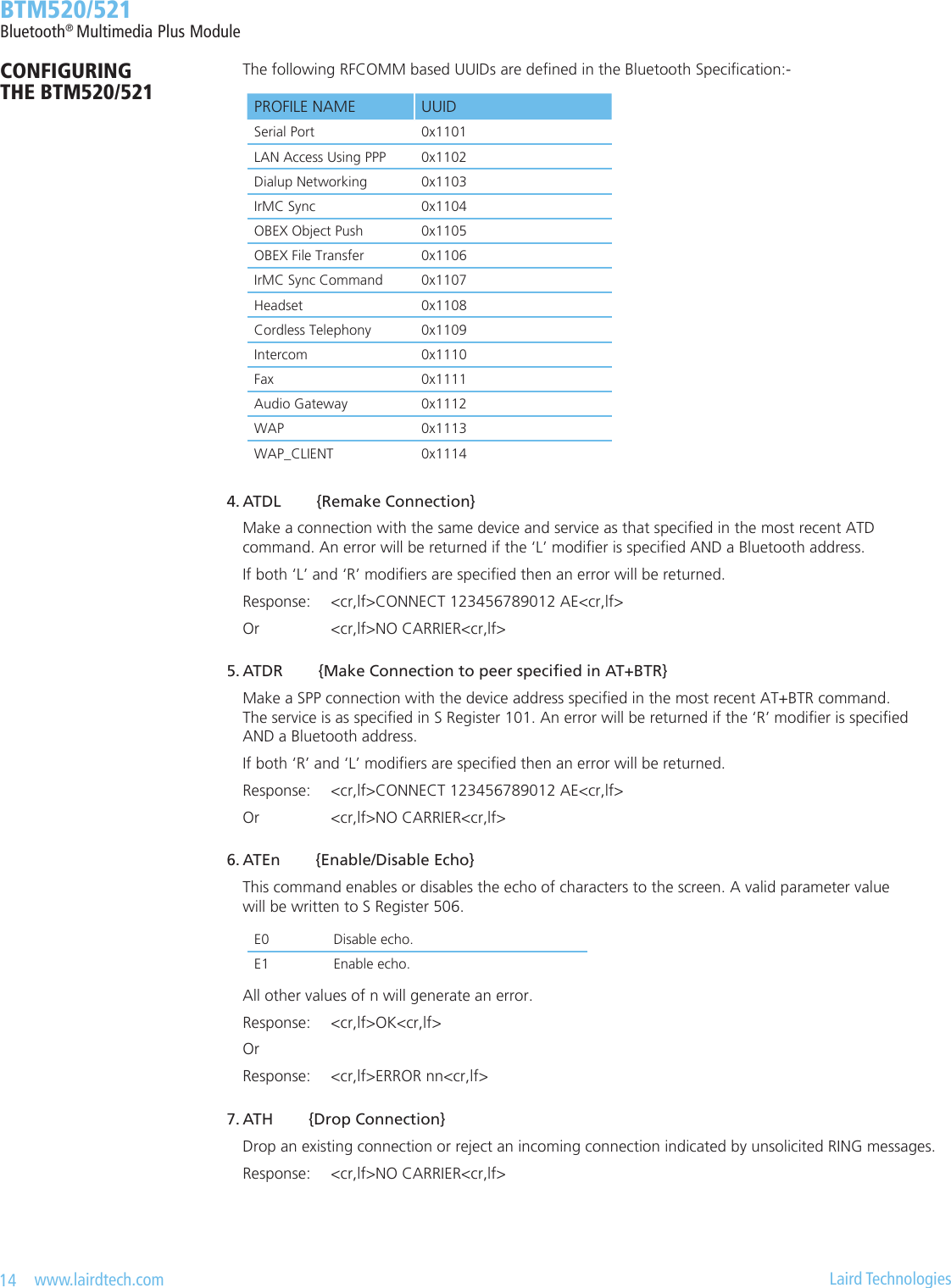 14   www.lairdtech.com  Laird Technologies  BTM520/521Bluetooth® Multimedia Plus ModuleCONFIGURING  THE BTM520/521    The following RFCOMM based UUIDs are dened in the Bluetooth Specication:- 4. ATDL        {Remake Connection}    Make a connection with the same device and service as that specied in the most recent ATD      command. An error will be returned if the ‘L’ modier is specied AND a Bluetooth address.    If both ‘L’ and ‘R’ modiers are specied then an error will be returned.    Response:  &lt;cr,lf&gt;CONNECT 123456789012 AE&lt;cr,lf&gt;    Or       &lt;cr,lf&gt;NO CARRIER&lt;cr,lf&gt; 5.ATDR{MakeConnectiontopeerspeciedinAT+BTR}    Make a SPP connection with the device address specied in the most recent AT+BTR command.      The service is as specied in S Register 101. An error will be returned if the ‘R’ modier is specied      AND a Bluetooth address.    If both ‘R’ and ‘L’ modiers are specied then an error will be returned.    Response:  &lt;cr,lf&gt;CONNECT 123456789012 AE&lt;cr,lf&gt;    Or       &lt;cr,lf&gt;NO CARRIER&lt;cr,lf&gt; 6. ATEn        {Enable/Disable Echo}    This command enables or disables the echo of characters to the screen. A valid parameter value      will be written to S Register 506.    All other values of n will generate an error.    Response:  &lt;cr,lf&gt;OK&lt;cr,lf&gt;    Or    Response:  &lt;cr,lf&gt;ERROR nn&lt;cr,lf&gt; 7. ATH        {Drop Connection}    Drop an existing connection or reject an incoming connection indicated by unsolicited RING messages.    Response:  &lt;cr,lf&gt;NO CARRIER&lt;cr,lf&gt;PROFILE NAME UUIDSerial Port 0x1101LAN Access Using PPP 0x1102Dialup Networking 0x1103IrMC Sync 0x1104OBEX Object Push 0x1105OBEX File Transfer 0x1106IrMC Sync Command 0x1107Headset 0x1108Cordless Telephony 0x1109Intercom 0x1110Fax 0x1111Audio Gateway 0x1112WAP 0x1113WAP_CLIENT 0x1114E0 Disable echo.E1 Enable echo.
