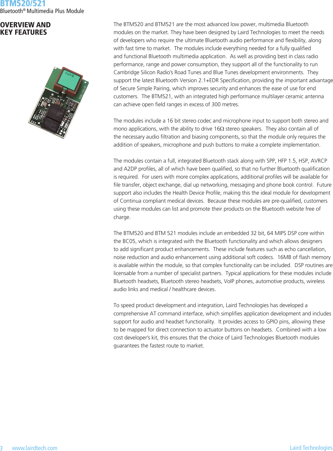 3   www.lairdtech.com  Laird Technologies  BTM520/521Bluetooth® Multimedia Plus ModuleThe BTM520 and BTM521 are the most advanced low power, multimedia Bluetooth modules on the market. They have been designed by Laird Technologies to meet the needs of developers who require the ultimate Bluetooth audio performance and exibility, along with fast time to market.  The modules include everything needed for a fully qualied and functional Bluetooth multimedia application.  As well as providing best in class radio performance, range and power consumption, they support all of the functionality to run Cambridge Silicon Radio’s Road Tunes and Blue Tunes development environments.  They support the latest Bluetooth Version 2.1+EDR Specication, providing the important advantage of Secure Simple Pairing, which improves security and enhances the ease of use for end customers.  The BTM521, with an integrated high performance multilayer ceramic antenna can achieve open eld ranges in excess of 300 metres.The modules include a 16 bit stereo codec and microphone input to support both stereo and mono applications, with the ability to drive 16Ω stereo speakers.  They also contain all of the necessary audio ltration and biasing components, so that the module only requires the addition of speakers, microphone and push buttons to make a complete implementation.The modules contain a full, integrated Bluetooth stack along with SPP, HFP 1.5, HSP, AVRCP and A2DP proles, all of which have been qualied, so that no further Bluetooth qualication is required.  For users with more complex applications, additional proles will be available for le transfer, object exchange, dial up networking, messaging and phone book control.  Future support also includes the Health Device Prole, making this the ideal module for development of Continua compliant medical devices.  Because these modules are pre-qualied, customers using these modules can list and promote their products on the Bluetooth website free of charge.The BTM520 and BTM 521 modules include an embedded 32 bit, 64 MIPS DSP core within the BC05, which is integrated with the Bluetooth functionality and which allows designers to add signicant product enhancements.  These include features such as echo cancellation, noise reduction and audio enhancement using additional soft codecs.  16MB of ash memory is available within the module, so that complex functionality can be included.  DSP routines are licensable from a number of specialist partners.  Typical applications for these modules include Bluetooth headsets, Bluetooth stereo headsets, VoIP phones, automotive products, wireless audio links and medical / healthcare devices.To speed product development and integration, Laird Technologies has developed a comprehensive AT command interface, which simplies application development and includes support for audio and headset functionality.  It provides access to GPIO pins, allowing these to be mapped for direct connection to actuator buttons on headsets.  Combined with a low cost developer’s kit, this ensures that the choice of Laird Technologies Bluetooth modules guarantees the fastest route to market. OVERVIEW AND KEY FEATURES