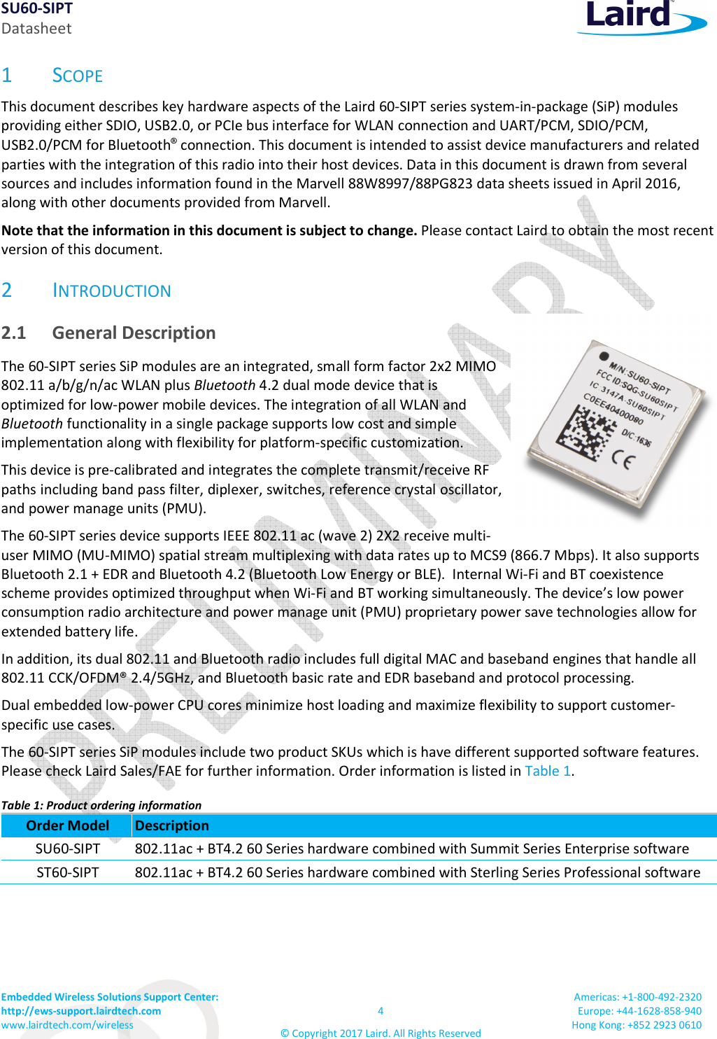 SU60-SIPT Datasheet Embedded Wireless Solutions Support Center:  http://ews-support.lairdtech.com www.lairdtech.com/wireless  4 © Copyright 2017 Laird. All Rights Reserved Americas: +1-800-492-2320 Europe: +44-1628-858-940 Hong Kong: +852 2923 0610  1 SCOPE This document describes key hardware aspects of the Laird 60-SIPT series system-in-package (SiP) modules providing either SDIO, USB2.0, or PCIe bus interface for WLAN connection and UART/PCM, SDIO/PCM, USB2.0/PCM for Bluetooth® connection. This document is intended to assist device manufacturers and related parties with the integration of this radio into their host devices. Data in this document is drawn from several sources and includes information found in the Marvell 88W8997/88PG823 data sheets issued in April 2016, along with other documents provided from Marvell. Note that the information in this document is subject to change. Please contact Laird to obtain the most recent version of this document. 2 INTRODUCTION 2.1 General Description The 60-SIPT series SiP modules are an integrated, small form factor 2x2 MIMO 802.11 a/b/g/n/ac WLAN plus Bluetooth 4.2 dual mode device that is optimized for low-power mobile devices. The integration of all WLAN and Bluetooth functionality in a single package supports low cost and simple implementation along with flexibility for platform-specific customization.  This device is pre-calibrated and integrates the complete transmit/receive RF paths including band pass filter, diplexer, switches, reference crystal oscillator, and power manage units (PMU).  The 60-SIPT series device supports IEEE 802.11 ac (wave 2) 2X2 receive multi-user MIMO (MU-MIMO) spatial stream multiplexing with data rates up to MCS9 (866.7 Mbps). It also supports Bluetooth 2.1 + EDR and Bluetooth 4.2 (Bluetooth Low Energy or BLE).  Internal Wi-Fi and BT coexistence scheme provides optimized throughput when Wi-Fi and BT working simultaneously. The device’s low power consumption radio architecture and power manage unit (PMU) proprietary power save technologies allow for extended battery life.  In addition, its dual 802.11 and Bluetooth radio includes full digital MAC and baseband engines that handle all 802.11 CCK/OFDM® 2.4/5GHz, and Bluetooth basic rate and EDR baseband and protocol processing. Dual embedded low-power CPU cores minimize host loading and maximize flexibility to support customer-specific use cases.  The 60-SIPT series SiP modules include two product SKUs which is have different supported software features. Please check Laird Sales/FAE for further information. Order information is listed in Table 1. Table 1: Product ordering information Order Model  Description SU60-SIPT  802.11ac + BT4.2 60 Series hardware combined with Summit Series Enterprise software ST60-SIPT  802.11ac + BT4.2 60 Series hardware combined with Sterling Series Professional software    