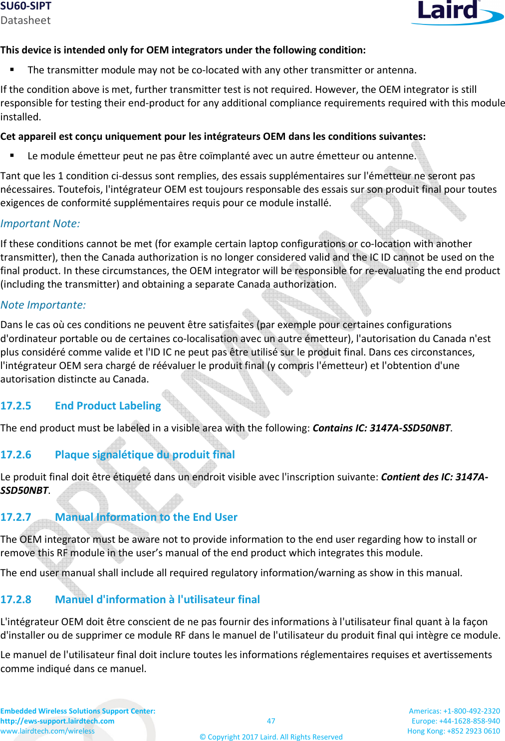 SU60-SIPT Datasheet Embedded Wireless Solutions Support Center:  http://ews-support.lairdtech.com www.lairdtech.com/wireless  47 © Copyright 2017 Laird. All Rights Reserved Americas: +1-800-492-2320 Europe: +44-1628-858-940 Hong Kong: +852 2923 0610  This device is intended only for OEM integrators under the following condition:   The transmitter module may not be co-located with any other transmitter or antenna. If the condition above is met, further transmitter test is not required. However, the OEM integrator is still responsible for testing their end-product for any additional compliance requirements required with this module installed. Cet appareil est conçu uniquement pour les intégrateurs OEM dans les conditions suivantes:  Le module émetteur peut ne pas être coïmplanté avec un autre émetteur ou antenne. Tant que les 1 condition ci-dessus sont remplies, des essais supplémentaires sur l&apos;émetteur ne seront pas nécessaires. Toutefois, l&apos;intégrateur OEM est toujours responsable des essais sur son produit final pour toutes exigences de conformité supplémentaires requis pour ce module installé. Important Note: If these conditions cannot be met (for example certain laptop configurations or co-location with another transmitter), then the Canada authorization is no longer considered valid and the IC ID cannot be used on the final product. In these circumstances, the OEM integrator will be responsible for re-evaluating the end product (including the transmitter) and obtaining a separate Canada authorization. Note Importante: Dans le cas où ces conditions ne peuvent être satisfaites (par exemple pour certaines configurations d&apos;ordinateur portable ou de certaines co-localisation avec un autre émetteur), l&apos;autorisation du Canada n&apos;est plus considéré comme valide et l&apos;ID IC ne peut pas être utilisé sur le produit final. Dans ces circonstances, l&apos;intégrateur OEM sera chargé de réévaluer le produit final (y compris l&apos;émetteur) et l&apos;obtention d&apos;une autorisation distincte au Canada. 17.2.5 End Product Labeling The end product must be labeled in a visible area with the following: Contains IC: 3147A-SSD50NBT.  17.2.6 Plaque signalétique du produit final Le produit final doit être étiqueté dans un endroit visible avec l&apos;inscription suivante: Contient des IC: 3147A-SSD50NBT. 17.2.7 Manual Information to the End User The OEM integrator must be aware not to provide information to the end user regarding how to install or remove this RF module in the user’s manual of the end product which integrates this module. The end user manual shall include all required regulatory information/warning as show in this manual. 17.2.8 Manuel d&apos;information à l&apos;utilisateur final L&apos;intégrateur OEM doit être conscient de ne pas fournir des informations à l&apos;utilisateur final quant à la façon d&apos;installer ou de supprimer ce module RF dans le manuel de l&apos;utilisateur du produit final qui intègre ce module. Le manuel de l&apos;utilisateur final doit inclure toutes les informations réglementaires requises et avertissements comme indiqué dans ce manuel. 