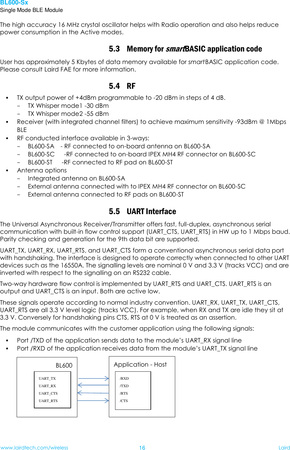 BL600-Sx Single Mode BLE Module www.lairdtech.com/wireless 16 Laird    The high accuracy 16 MHz crystal oscillator helps with Radio operation and also helps reduce power consumption in the Active modes. 5.3 Memory for smart BASIC application code User has approximately 5 Kbytes of data memory available for smart BASIC application code. Please consult Laird FAE for more information. 5.4 RF    TX output power of +4dBm programmable to -20 dBm in steps of 4 dB. - TX Whisper mode1 -30 dBm - TX Whisper mode2 -55 dBm  Receiver (with integrated channel filters) to achieve maximum sensitivity -93dBm @ 1Mbps BLE    RF conducted interface available in 3-ways: - BL600-SA    - RF connected to on-board antenna on BL600-SA - BL600-SC      -RF connected to on-board IPEX MH4 RF connector on BL600-SC - BL600-ST      -RF connected to RF pad on BL600-ST              Antenna options   - Integrated antenna on BL600-SA - External antenna connected with to IPEX MH4 RF connector on BL600-SC - External antenna connected to RF pads on BL600-ST 5.5 UART Interface The Universal Asynchronous Receiver/Transmitter offers fast, full-duplex, asynchronous serial communication with built-in flow control support (UART_CTS, UART_RTS) in HW up to 1 Mbps baud. Parity checking and generation for the 9th data bit are supported. UART_TX, UART_RX, UART_RTS, and UART_CTS form a conventional asynchronous serial data port with handshaking. The interface is designed to operate correctly when connected to other UART devices such as the 16550A. The signalling levels are nominal 0 V and 3.3 V (tracks VCC) and are inverted with respect to the signalling on an RS232 cable.   Two-way hardware flow control is implemented by UART_RTS and UART_CTS. UART_RTS is an output and UART_CTS is an input. Both are active low. These signals operate according to normal industry convention. UART_RX, UART_TX, UART_CTS, UART_RTS are all 3.3 V level logic (tracks VCC). For example, when RX and TX are idle they sit at 3.3 V. Conversely for handshaking pins CTS, RTS at 0 V is treated as an assertion. The module communicates with the customer application using the following signals:  Port /TXD of the application sends data to the module’s UART_RX signal line  Port /RXD of the application receives data from the module’s UART_TX signal line       BL600  UART_TX UART_RX UART_CTS UART_RTS  Application - Host  /RXD /TXD /RTS /CTS 