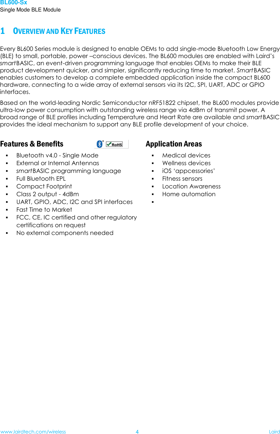 BL600-Sx Single Mode BLE Module www.lairdtech.com/wireless 4 Laird     OVERVIEW AND KEY FEATURES 1Every BL600 Series module is designed to enable OEMs to add single-mode Bluetooth Low Energy (BLE) to small, portable, power –conscious devices. The BL600 modules are enabled with Laird’s smart BASIC, an event-driven programming language that enables OEMs to make their BLE product development quicker, and simpler, significantly reducing time to market. Smart BASIC enables customers to develop a complete embedded application inside the compact BL600 hardware, connecting to a wide array of external sensors via its I2C, SPI, UART, ADC or GPIO interfaces. Based on the world-leading Nordic Semiconductor nRF51822 chipset, the BL600 modules provide ultra-low power consumption with outstanding wireless range via 4dBm of transmit power. A broad range of BLE profiles including Temperature and Heart Rate are available and smart BASIC provides the ideal mechanism to support any BLE profile development of your choice.   Features &amp; Benefits   Application Areas  Bluetooth v4.0 - Single Mode  External or Internal Antennas  smart BASIC programming language    Full Bluetooth EPL  Compact Footprint  Class 2 output - 4dBm  UART, GPIO, ADC, I2C and SPI interfaces  Fast Time to Market  FCC, CE, IC certified and other regulatory certifications on request  No external components needed  Medical devices  Wellness devices  iOS ‘appcessories’  Fitness sensors    Location Awareness  Home automation      