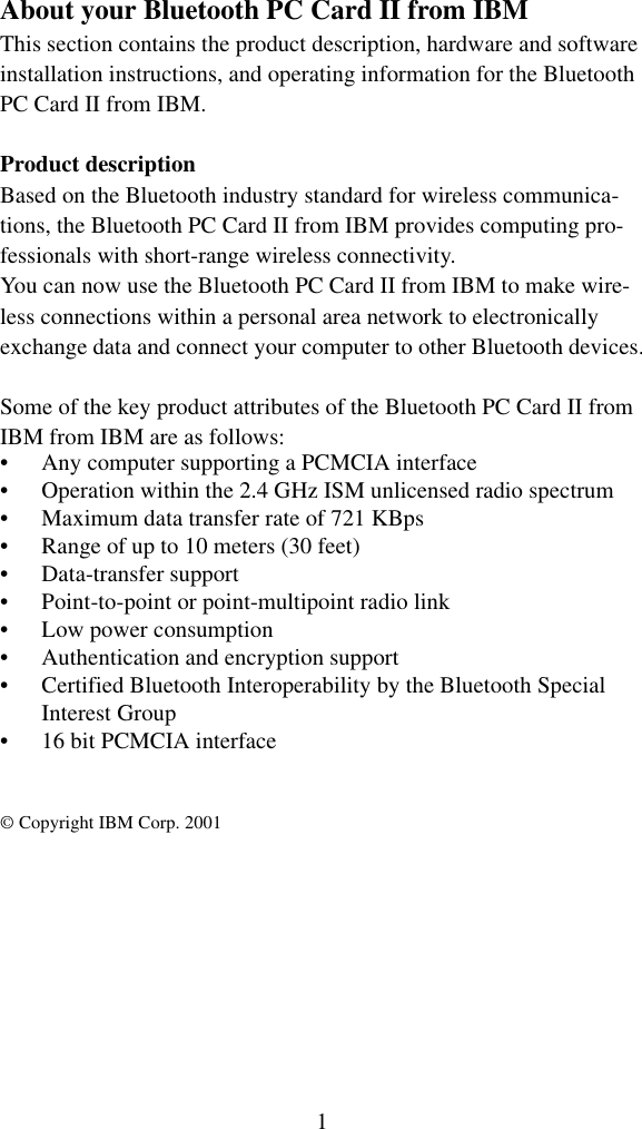 1About your Bluetooth PC Card II from IBMThis section contains the product description, hardware and softwareinstallation instructions, and operating information for the Bluetooth PC Card II from IBM.Product descriptionBased on the Bluetooth industry standard for wireless communica-tions, the Bluetooth PC Card II from IBM provides computing pro-fessionals with short-range wireless connectivity. You can now use the Bluetooth PC Card II from IBM to make wire-less connections within a personal area network to electronically exchange data and connect your computer to other Bluetooth devices.Some of the key product attributes of the Bluetooth PC Card II from IBM from IBM are as follows:• Any computer supporting a PCMCIA interface• Operation within the 2.4 GHz ISM unlicensed radio spectrum• Maximum data transfer rate of 721 KBps• Range of up to 10 meters (30 feet)• Data-transfer support• Point-to-point or point-multipoint radio link• Low power consumption• Authentication and encryption support• Certified Bluetooth Interoperability by the Bluetooth Special Interest Group• 16 bit PCMCIA interface© Copyright IBM Corp. 2001