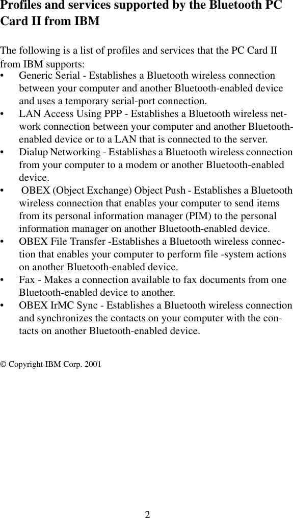 2Profiles and services supported by the Bluetooth PC Card II from IBMThe following is a list of profiles and services that the PC Card II from IBM supports:• Generic Serial - Establishes a Bluetooth wireless connection between your computer and another Bluetooth-enabled device and uses a temporary serial-port connection.• LAN Access Using PPP - Establishes a Bluetooth wireless net-work connection between your computer and another Bluetooth-enabled device or to a LAN that is connected to the server.• Dialup Networking - Establishes a Bluetooth wireless connection from your computer to a modem or another Bluetooth-enabled device.•  OBEX (Object Exchange) Object Push - Establishes a Bluetooth wireless connection that enables your computer to send items from its personal information manager (PIM) to the personal information manager on another Bluetooth-enabled device.• OBEX File Transfer -Establishes a Bluetooth wireless connec-tion that enables your computer to perform file -system actions on another Bluetooth-enabled device.• Fax - Makes a connection available to fax documents from one Bluetooth-enabled device to another.• OBEX IrMC Sync - Establishes a Bluetooth wireless connection and synchronizes the contacts on your computer with the con-tacts on another Bluetooth-enabled device.© Copyright IBM Corp. 2001 