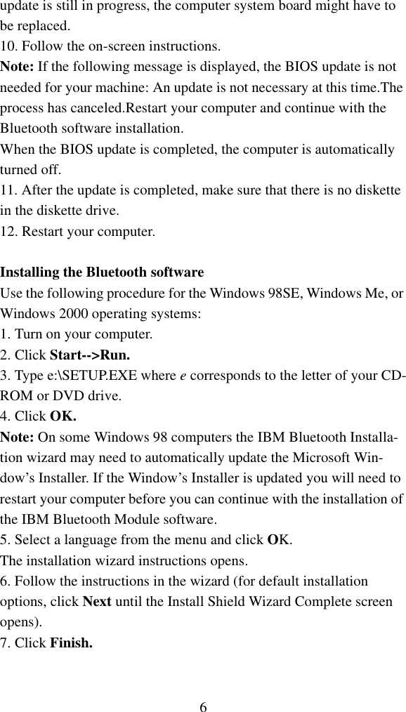 6update is still in progress, the computer system board might have to be replaced.10. Follow the on-screen instructions.Note: If the following message is displayed, the BIOS update is notneeded for your machine: An update is not necessary at this time.The process has canceled.Restart your computer and continue with the Bluetooth software installation.When the BIOS update is completed, the computer is automatically turned off.11. After the update is completed, make sure that there is no diskette in the diskette drive.12. Restart your computer.Installing the Bluetooth softwareUse the following procedure for the Windows 98SE, Windows Me, or Windows 2000 operating systems:1. Turn on your computer.2. Click Start--&gt;Run.3. Type e:\SETUP.EXE where e corresponds to the letter of your CD-ROM or DVD drive.4. Click OK.Note: On some Windows 98 computers the IBM Bluetooth Installa-tion wizard may need to automatically update the Microsoft Win-dow’s Installer. If the Window’s Installer is updated you will need to restart your computer before you can continue with the installation of the IBM Bluetooth Module software.5. Select a language from the menu and click OK. The installation wizard instructions opens.6. Follow the instructions in the wizard (for default installation options, click Next until the Install Shield Wizard Complete screen opens).7. Click Finish.