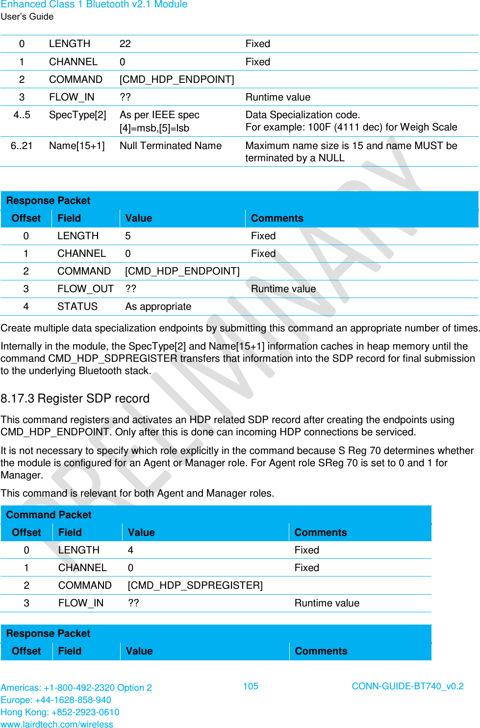 Enhanced Class 1 Bluetooth v2.1 Module User’s Guide Americas: +1-800-492-2320 Option 2 Europe: +44-1628-858-940 Hong Kong: +852-2923-0610 www.lairdtech.com/wireless  105 CONN-GUIDE-BT740_v0.2  0 LENGTH 22 Fixed 1 CHANNEL 0 Fixed 2 COMMAND [CMD_HDP_ENDPOINT]  3 FLOW_IN ?? Runtime value 4..5 SpecType[2] As per IEEE spec [4]=msb,[5]=lsb Data Specialization code.  For example: 100F (4111 dec) for Weigh Scale 6..21 Name[15+1] Null Terminated Name Maximum name size is 15 and name MUST be terminated by a NULL   Response Packet Offset Field Value Comments 0 LENGTH 5 Fixed 1 CHANNEL 0 Fixed 2 COMMAND [CMD_HDP_ENDPOINT]  3 FLOW_OUT ?? Runtime value 4 STATUS As appropriate  Create multiple data specialization endpoints by submitting this command an appropriate number of times. Internally in the module, the SpecType[2] and Name[15+1] information caches in heap memory until the command CMD_HDP_SDPREGISTER transfers that information into the SDP record for final submission to the underlying Bluetooth stack. 8.17.3 Register SDP record This command registers and activates an HDP related SDP record after creating the endpoints using CMD_HDP_ENDPOINT. Only after this is done can incoming HDP connections be serviced. It is not necessary to specify which role explicitly in the command because S Reg 70 determines whether the module is configured for an Agent or Manager role. For Agent role SReg 70 is set to 0 and 1 for Manager. This command is relevant for both Agent and Manager roles. Command Packet Offset Field Value Comments 0 LENGTH 4 Fixed 1 CHANNEL 0 Fixed 2 COMMAND [CMD_HDP_SDPREGISTER]  3 FLOW_IN ?? Runtime value  Response Packet Offset Field Value Comments 