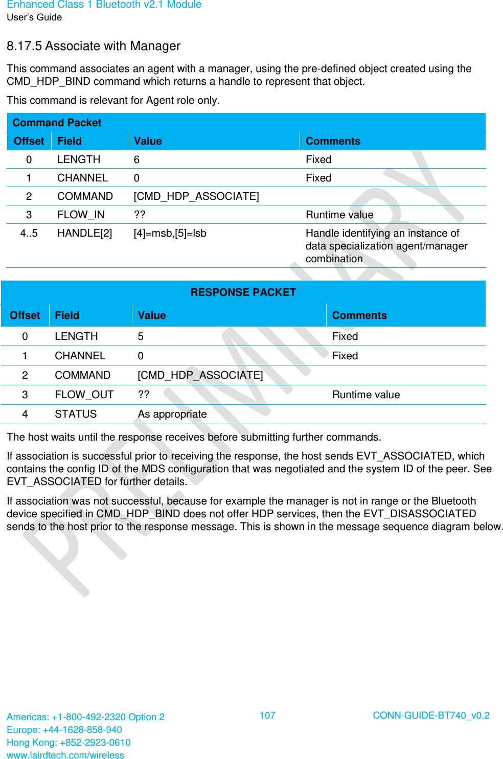 Enhanced Class 1 Bluetooth v2.1 Module User’s Guide Americas: +1-800-492-2320 Option 2 Europe: +44-1628-858-940 Hong Kong: +852-2923-0610 www.lairdtech.com/wireless  107 CONN-GUIDE-BT740_v0.2  8.17.5 Associate with Manager This command associates an agent with a manager, using the pre-defined object created using the CMD_HDP_BIND command which returns a handle to represent that object. This command is relevant for Agent role only. Command Packet Offset Field Value Comments 0 LENGTH 6 Fixed 1 CHANNEL 0 Fixed 2 COMMAND [CMD_HDP_ASSOCIATE]  3 FLOW_IN ?? Runtime value 4..5 HANDLE[2] [4]=msb,[5]=lsb Handle identifying an instance of data specialization agent/manager combination  RESPONSE PACKET Offset Field Value Comments 0 LENGTH 5 Fixed 1 CHANNEL 0 Fixed 2 COMMAND [CMD_HDP_ASSOCIATE]  3 FLOW_OUT ?? Runtime value 4 STATUS As appropriate  The host waits until the response receives before submitting further commands.  If association is successful prior to receiving the response, the host sends EVT_ASSOCIATED, which contains the config ID of the MDS configuration that was negotiated and the system ID of the peer. See EVT_ASSOCIATED for further details. If association was not successful, because for example the manager is not in range or the Bluetooth device specified in CMD_HDP_BIND does not offer HDP services, then the EVT_DISASSOCIATED sends to the host prior to the response message. This is shown in the message sequence diagram below. 