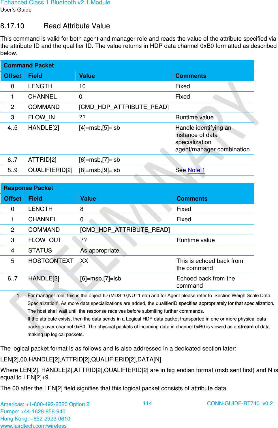 Enhanced Class 1 Bluetooth v2.1 Module User’s Guide Americas: +1-800-492-2320 Option 2 Europe: +44-1628-858-940 Hong Kong: +852-2923-0610 www.lairdtech.com/wireless  114 CONN-GUIDE-BT740_v0.2  8.17.10  Read Attribute Value This command is valid for both agent and manager role and reads the value of the attribute specified via the attribute ID and the qualifier ID. The value returns in HDP data channel 0xB0 formatted as described below. Command Packet Offset Field Value Comments 0 LENGTH 10 Fixed 1 CHANNEL 0 Fixed 2 COMMAND [CMD_HDP_ATTRIBUTE_READ]  3 FLOW_IN ?? Runtime value 4..5 HANDLE[2] [4]=msb,[5]=lsb Handle identifying an instance of data specialization agent/manager combination 6..7 ATTRID[2] [6]=msb,[7]=lsb  8..9 QUALIFIERID[2] [8]=msb,[9]=lsb See Note 1  Response Packet Offset Field Value Comments 0 LENGTH 8 Fixed 1 CHANNEL 0 Fixed 2 COMMAND [CMD_HDP_ATTRIBUTE_READ]  3 FLOW_OUT ?? Runtime value 4 STATUS As appropriate  5 HOSTCONTEXT XX This is echoed back from the command 6..7 HANDLE[2] [6]=msb,[7]=lsb Echoed back from the command 1.    For manager role, this is the object ID (MDS=0,NU=1 etc) and for Agent please refer to ‘Section Weigh Scale Data Specialization’. As more data specializations are added, the qualifierID specifies appropriately for that specialization. The host shall wait until the response receives before submiting further commands.  If the attribute exists, then the data sends in a Logical HDP data packet transported in one or more physical data packets over channel 0xB0. The physical packets of incoming data in channel 0xB0 is viewed as a stream of data making up logical packets.  The logical packet format is as follows and is also addressed in a dedicated section later: LEN[2],00,HANDLE[2],ATTRID[2],QUALIFIERID[2],DATA[N] Where LEN[2], HANDLE[2],ATTRID[2],QUALIFIERID[2] are in big endian format (msb sent first) and N is equal to LEN[2]+9. The 00 after the LEN[2] field signifies that this logical packet consists of attribute data. 
