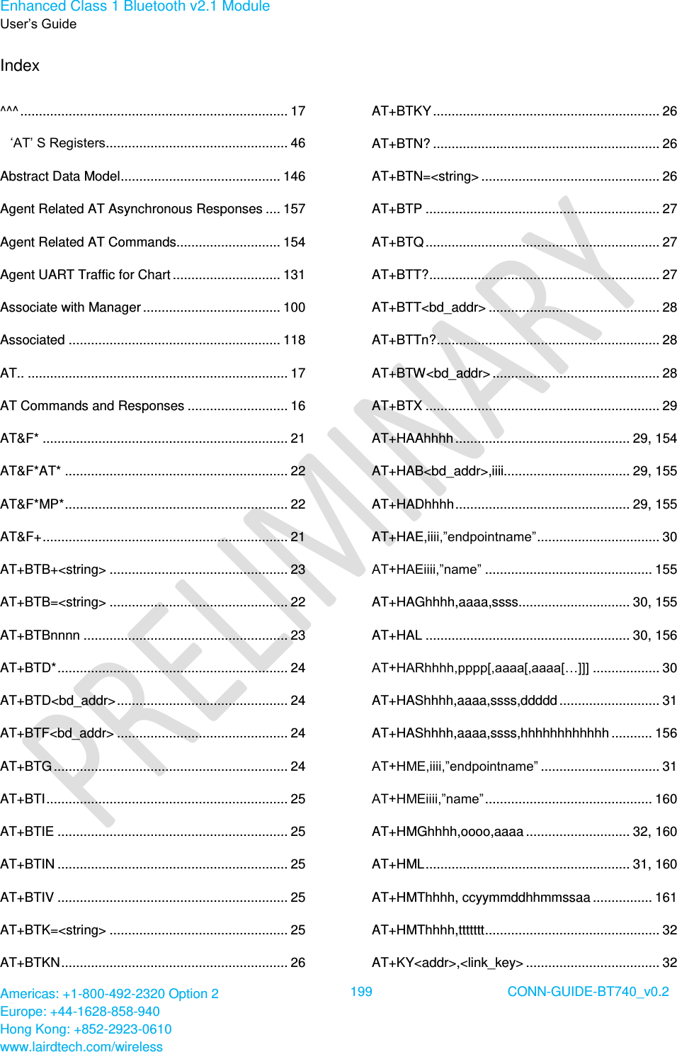 Enhanced Class 1 Bluetooth v2.1 Module User’s Guide Americas: +1-800-492-2320 Option 2 Europe: +44-1628-858-940 Hong Kong: +852-2923-0610 www.lairdtech.com/wireless  199 CONN-GUIDE-BT740_v0.2  Index  ^^^ ........................................................................ 17 ‘AT’ S Registers ................................................. 46 Abstract Data Model ........................................... 146 Agent Related AT Asynchronous Responses .... 157 Agent Related AT Commands............................ 154 Agent UART Traffic for Chart ............................. 131 Associate with Manager ..................................... 100 Associated ......................................................... 118 AT.. ...................................................................... 17 AT Commands and Responses ........................... 16 AT&amp;F* .................................................................. 21 AT&amp;F*AT* ............................................................ 22 AT&amp;F*MP* ............................................................ 22 AT&amp;F+ .................................................................. 21 AT+BTB+&lt;string&gt; ................................................ 23 AT+BTB=&lt;string&gt; ................................................ 22 AT+BTBnnnn ....................................................... 23 AT+BTD* .............................................................. 24 AT+BTD&lt;bd_addr&gt; .............................................. 24 AT+BTF&lt;bd_addr&gt; .............................................. 24 AT+BTG ............................................................... 24 AT+BTI ................................................................. 25 AT+BTIE .............................................................. 25 AT+BTIN .............................................................. 25 AT+BTIV .............................................................. 25 AT+BTK=&lt;string&gt; ................................................ 25 AT+BTKN ............................................................. 26 AT+BTKY ............................................................. 26 AT+BTN? ............................................................. 26 AT+BTN=&lt;string&gt; ................................................ 26 AT+BTP ............................................................... 27 AT+BTQ ............................................................... 27 AT+BTT? .............................................................. 27 AT+BTT&lt;bd_addr&gt; .............................................. 28 AT+BTTn? ............................................................ 28 AT+BTW&lt;bd_addr&gt; ............................................. 28 AT+BTX ............................................................... 29 AT+HAAhhhh ............................................... 29, 154 AT+HAB&lt;bd_addr&gt;,iiii.................................. 29, 155 AT+HADhhhh ............................................... 29, 155 AT+HAE,iiii,”endpointname” ................................. 30 AT+HAEiiii,”name” ............................................. 155 AT+HAGhhhh,aaaa,ssss.............................. 30, 155 AT+HAL ....................................................... 30, 156 AT+HARhhhh,pppp[,aaaa[,aaaa[…]]] .................. 30 AT+HAShhhh,aaaa,ssss,ddddd ........................... 31 AT+HAShhhh,aaaa,ssss,hhhhhhhhhhhh ........... 156 AT+HME,iiii,”endpointname” ................................ 31 AT+HMEiiii,”name” ............................................. 160 AT+HMGhhhh,oooo,aaaa ............................ 32, 160 AT+HML ....................................................... 31, 160 AT+HMThhhh, ccyymmddhhmmssaa ................ 161 AT+HMThhhh,ttttttt ............................................... 32 AT+KY&lt;addr&gt;,&lt;link_key&gt; .................................... 32 