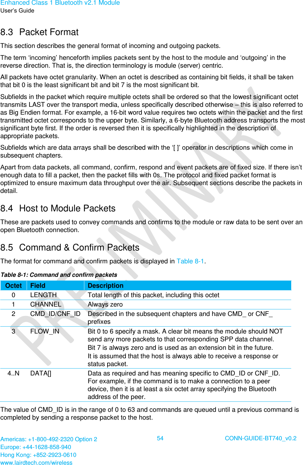 Enhanced Class 1 Bluetooth v2.1 Module User’s Guide Americas: +1-800-492-2320 Option 2 Europe: +44-1628-858-940 Hong Kong: +852-2923-0610 www.lairdtech.com/wireless  54 CONN-GUIDE-BT740_v0.2  8.3  Packet Format This section describes the general format of incoming and outgoing packets.  The term ‘incoming’ henceforth implies packets sent by the host to the module and ‘outgoing’ in the reverse direction. That is, the direction terminology is module (server) centric. All packets have octet granularity. When an octet is described as containing bit fields, it shall be taken that bit 0 is the least significant bit and bit 7 is the most significant bit. Subfields in the packet which require multiple octets shall be ordered so that the lowest significant octet transmits LAST over the transport media, unless specifically described otherwise – this is also referred to as Big Endien format. For example, a 16-bit word value requires two octets within the packet and the first transmitted octet corresponds to the upper byte. Similarly, a 6-byte Bluetooth address transports the most significant byte first. If the order is reversed then it is specifically highlighted in the description of appropriate packets. Subfields which are data arrays shall be described with the ‘[ ]’ operator in descriptions which come in subsequent chapters. Apart from data packets, all command, confirm, respond and event packets are of fixed size. If there isn’t enough data to fill a packet, then the packet fills with 0s. The protocol and fixed packet format is optimized to ensure maximum data throughput over the air. Subsequent sections describe the packets in detail. 8.4  Host to Module Packets These are packets used to convey commands and confirms to the module or raw data to be sent over an open Bluetooth connection.  8.5  Command &amp; Confirm Packets  The format for command and confirm packets is displayed in Table 8-1. Table 8-1: Command and confirm packets Octet Field Description 0 LENGTH Total length of this packet, including this octet 1 CHANNEL Always zero 2 CMD_ID/CNF_ID Described in the subsequent chapters and have CMD_ or CNF_ prefixes 3 FLOW_IN Bit 0 to 6 specify a mask. A clear bit means the module should NOT send any more packets to that corresponding SPP data channel. Bit 7 is always zero and is used as an extension bit in the future. It is assumed that the host is always able to receive a response or status packet. 4..N DATA[] Data as required and has meaning specific to CMD_ID or CNF_ID. For example, if the command is to make a connection to a peer device, then it is at least a six octet array specifying the Bluetooth address of the peer. The value of CMD_ID is in the range of 0 to 63 and commands are queued until a previous command is completed by sending a response packet to the host.  