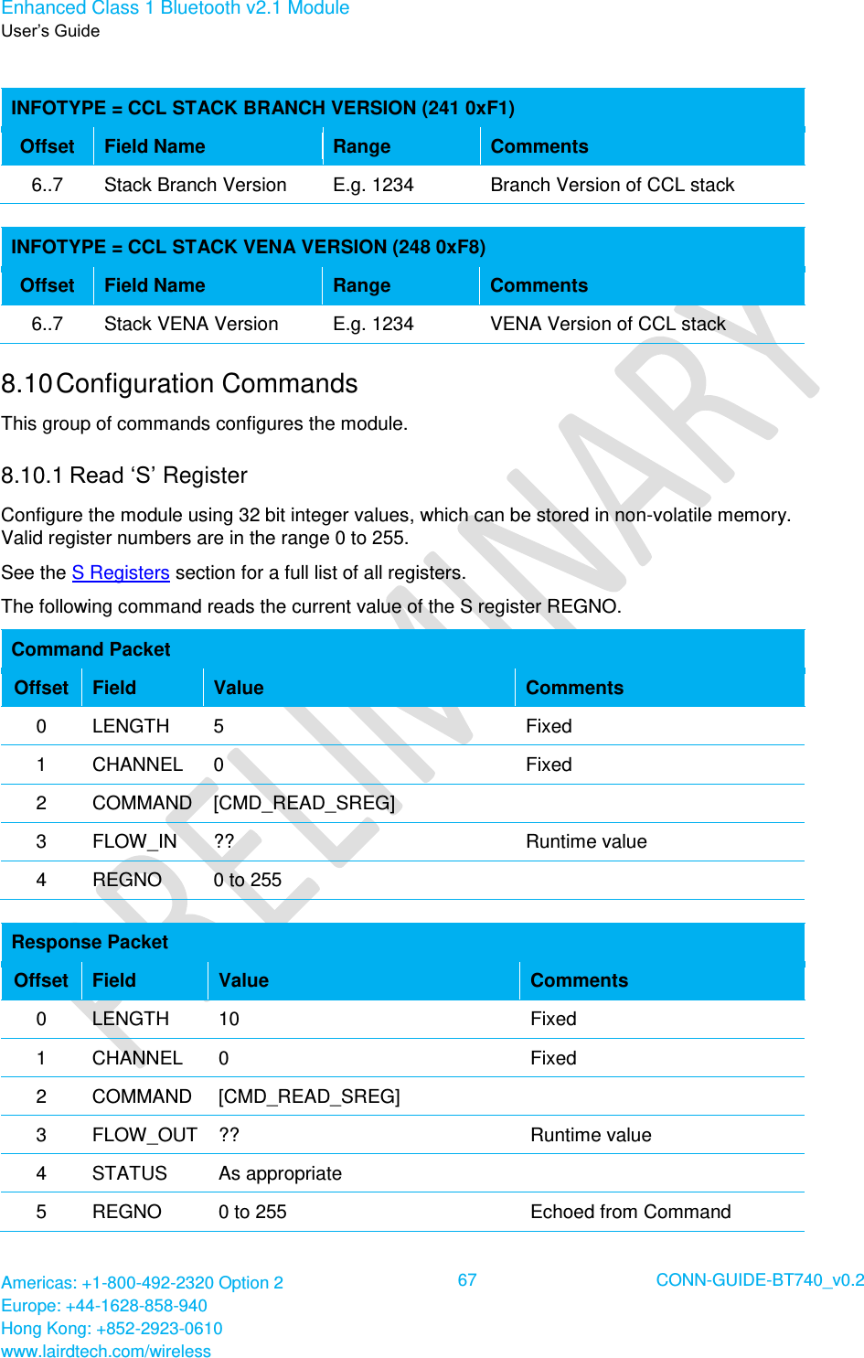 Enhanced Class 1 Bluetooth v2.1 Module User’s Guide Americas: +1-800-492-2320 Option 2 Europe: +44-1628-858-940 Hong Kong: +852-2923-0610 www.lairdtech.com/wireless  67 CONN-GUIDE-BT740_v0.2   INFOTYPE = CCL STACK BRANCH VERSION (241 0xF1) Offset Field Name Range Comments 6..7 Stack Branch Version E.g. 1234 Branch Version of CCL stack  INFOTYPE = CCL STACK VENA VERSION (248 0xF8) Offset Field Name Range Comments 6..7 Stack VENA Version E.g. 1234 VENA Version of CCL stack 8.10 Configuration Commands This group of commands configures the module. 8.10.1 Read ‘S’ Register Configure the module using 32 bit integer values, which can be stored in non-volatile memory. Valid register numbers are in the range 0 to 255. See the S Registers section for a full list of all registers. The following command reads the current value of the S register REGNO.  Command Packet Offset Field Value Comments 0 LENGTH 5 Fixed 1 CHANNEL 0 Fixed 2 COMMAND [CMD_READ_SREG]  3 FLOW_IN ?? Runtime value 4 REGNO 0 to 255   Response Packet Offset Field Value Comments 0 LENGTH 10 Fixed 1 CHANNEL 0 Fixed 2 COMMAND [CMD_READ_SREG]  3 FLOW_OUT ?? Runtime value 4 STATUS As appropriate  5 REGNO 0 to 255 Echoed from Command 