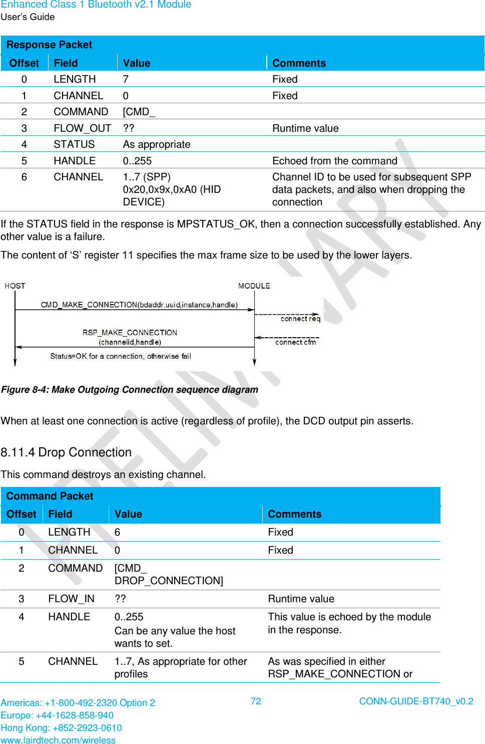 Enhanced Class 1 Bluetooth v2.1 Module User’s Guide Americas: +1-800-492-2320 Option 2 Europe: +44-1628-858-940 Hong Kong: +852-2923-0610 www.lairdtech.com/wireless  72 CONN-GUIDE-BT740_v0.2  Response Packet Offset Field Value Comments 0 LENGTH 7 Fixed 1 CHANNEL 0 Fixed 2 COMMAND [CMD_ MAKE_CONNECTION]  3 FLOW_OUT ?? Runtime value 4 STATUS As appropriate  5 HANDLE 0..255 Echoed from the command 6 CHANNEL 1..7 (SPP) 0x20,0x9x,0xA0 (HID DEVICE) Channel ID to be used for subsequent SPP data packets, and also when dropping the connection If the STATUS field in the response is MPSTATUS_OK, then a connection successfully established. Any other value is a failure. The content of ‘S’ register 11 specifies the max frame size to be used by the lower layers.  Figure 8-4: Make Outgoing Connection sequence diagram When at least one connection is active (regardless of profile), the DCD output pin asserts. 8.11.4 Drop Connection This command destroys an existing channel. Command Packet Offset Field Value Comments 0 LENGTH 6 Fixed 1 CHANNEL 0 Fixed 2 COMMAND [CMD_ DROP_CONNECTION]  3 FLOW_IN ?? Runtime value 4 HANDLE 0..255 Can be any value the host wants to set. This value is echoed by the module in the response.  5 CHANNEL 1..7, As appropriate for other profiles As was specified in either RSP_MAKE_CONNECTION or 