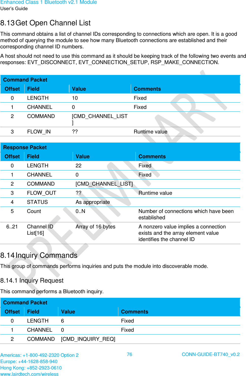 Enhanced Class 1 Bluetooth v2.1 Module User’s Guide Americas: +1-800-492-2320 Option 2 Europe: +44-1628-858-940 Hong Kong: +852-2923-0610 www.lairdtech.com/wireless  76 CONN-GUIDE-BT740_v0.2  8.13 Get Open Channel List This command obtains a list of channel IDs corresponding to connections which are open. It is a good method of querying the module to see how many Bluetooth connections are established and their corresponding channel ID numbers.  A host should not need to use this command as it should be keeping track of the following two events and responses: EVT_DISCONNECT, EVT_CONNECTION_SETUP, RSP_MAKE_CONNECTION.  Command Packet Offset Field Value Comments 0 LENGTH 10 Fixed 1 CHANNEL 0 Fixed 2 COMMAND [CMD_CHANNEL_LIST]  3 FLOW_IN ?? Runtime value  Response Packet Offset Field Value Comments 0 LENGTH 22 Fixed 1 CHANNEL 0 Fixed 2 COMMAND [CMD_CHANNEL_LIST]  3 FLOW_OUT ?? Runtime value 4 STATUS As appropriate  5 Count 0..N Number of connections which have been established 6..21 Channel ID List[16] Array of 16 bytes A nonzero value implies a connection exists and the array element value identifies the channel ID 8.14 Inquiry Commands This group of commands performs inquiries and puts the module into discoverable mode. 8.14.1 Inquiry Request This command performs a Bluetooth inquiry. Command Packet Offset Field Value Comments 0 LENGTH 6 Fixed 1 CHANNEL 0 Fixed 2 COMMAND [CMD_INQUIRY_REQ]  