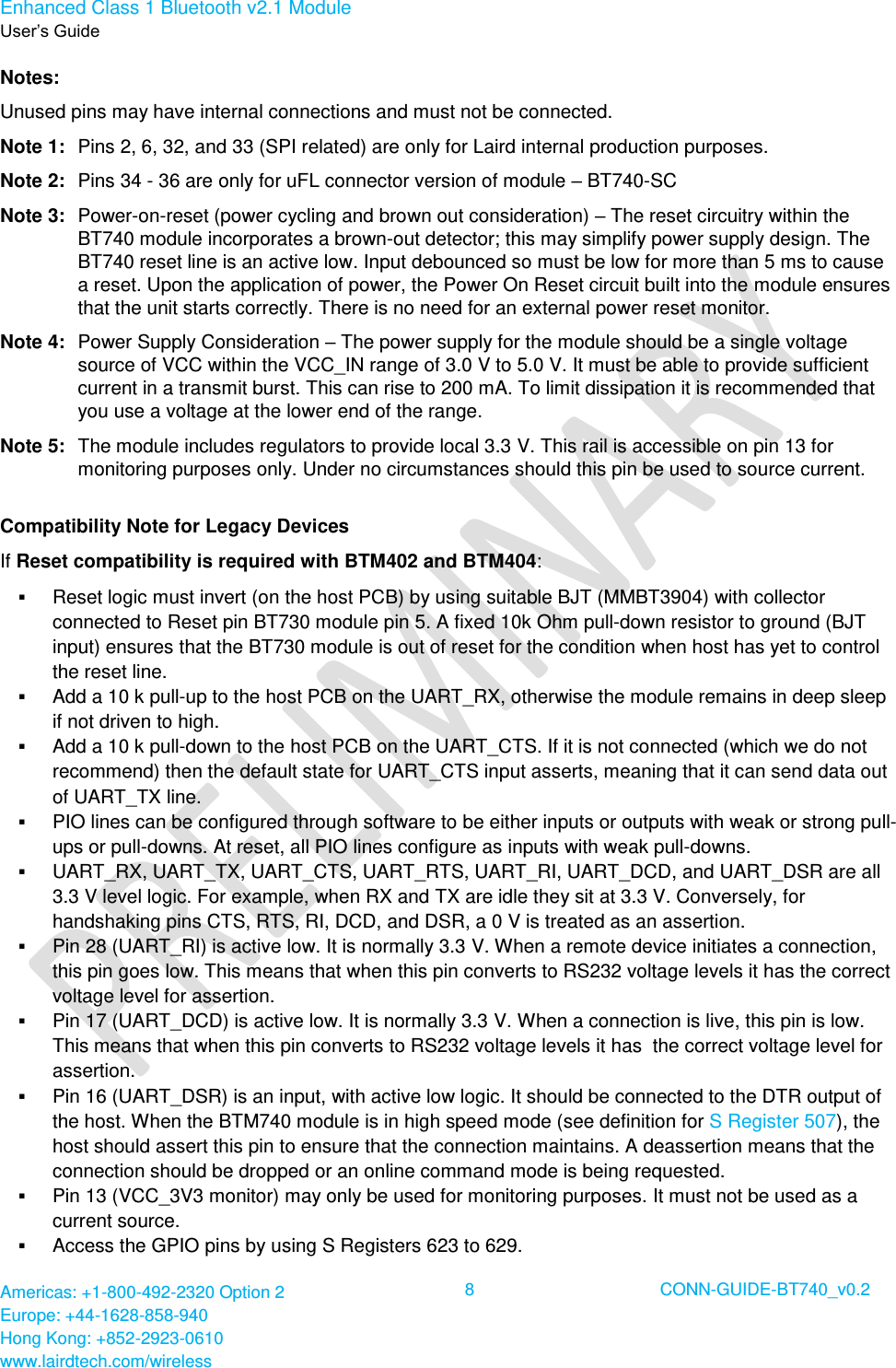 Enhanced Class 1 Bluetooth v2.1 Module User’s Guide Americas: +1-800-492-2320 Option 2 Europe: +44-1628-858-940 Hong Kong: +852-2923-0610 www.lairdtech.com/wireless 8 CONN-GUIDE-BT740_v0.2 Notes: Unused pins may have internal connections and must not be connected. Note 1: Pins 2, 6, 32, and 33 (SPI related) are only for Laird internal production purposes. Note 2: Pins 34 - 36 are only for uFL connector version of module – BT740-SC Note 3: Power-on-reset (power cycling and brown out consideration) – The reset circuitry within the BT740 module incorporates a brown-out detector; this may simplify power supply design. The BT740 reset line is an active low. Input debounced so must be low for more than 5 ms to cause a reset. Upon the application of power, the Power On Reset circuit built into the module ensures that the unit starts correctly. There is no need for an external power reset monitor. Note 4: Power Supply Consideration – The power supply for the module should be a single voltage source of VCC within the VCC_IN range of 3.0 V to 5.0 V. It must be able to provide sufficient current in a transmit burst. This can rise to 200 mA. To limit dissipation it is recommended that you use a voltage at the lower end of the range. Note 5: The module includes regulators to provide local 3.3 V. This rail is accessible on pin 13 for monitoring purposes only. Under no circumstances should this pin be used to source current. Compatibility Note for Legacy Devices If Reset compatibility is required with BTM402 and BTM404: Reset logic must invert (on the host PCB) by using suitable BJT (MMBT3904) with collector connected to Reset pin BT730 module pin 5. A fixed 10k Ohm pull-down resistor to ground (BJT input) ensures that the BT730 module is out of reset for the condition when host has yet to control the reset line. Add a 10 k pull-up to the host PCB on the UART_RX, otherwise the module remains in deep sleep if not driven to high. Add a 10 k pull-down to the host PCB on the UART_CTS. If it is not connected (which we do not recommend) then the default state for UART_CTS input asserts, meaning that it can send data out of UART_TX line. PIO lines can be configured through software to be either inputs or outputs with weak or strong pull-ups or pull-downs. At reset, all PIO lines configure as inputs with weak pull-downs. UART_RX, UART_TX, UART_CTS, UART_RTS, UART_RI, UART_DCD, and UART_DSR are all 3.3 V level logic. For example, when RX and TX are idle they sit at 3.3 V. Conversely, for handshaking pins CTS, RTS, RI, DCD, and DSR, a 0 V is treated as an assertion. Pin 28 (UART_RI) is active low. It is normally 3.3 V. When a remote device initiates a connection, this pin goes low. This means that when this pin converts to RS232 voltage levels it has the correct voltage level for assertion. Pin 17 (UART_DCD) is active low. It is normally 3.3 V. When a connection is live, this pin is low. This means that when this pin converts to RS232 voltage levels it has the correct voltage level for assertion. Pin 16 (UART_DSR) is an input, with active low logic. It should be connected to the DTR output of the host. When the BTM740 module is in high speed mode (see definition for S Register 507), the host should assert this pin to ensure that the connection maintains. A deassertion means that the connection should be dropped or an online command mode is being requested. Pin 13 (VCC_3V3 monitor) may only be used for monitoring purposes. It must not be used as a current source. Access the GPIO pins by using S Registers 623 to 629.