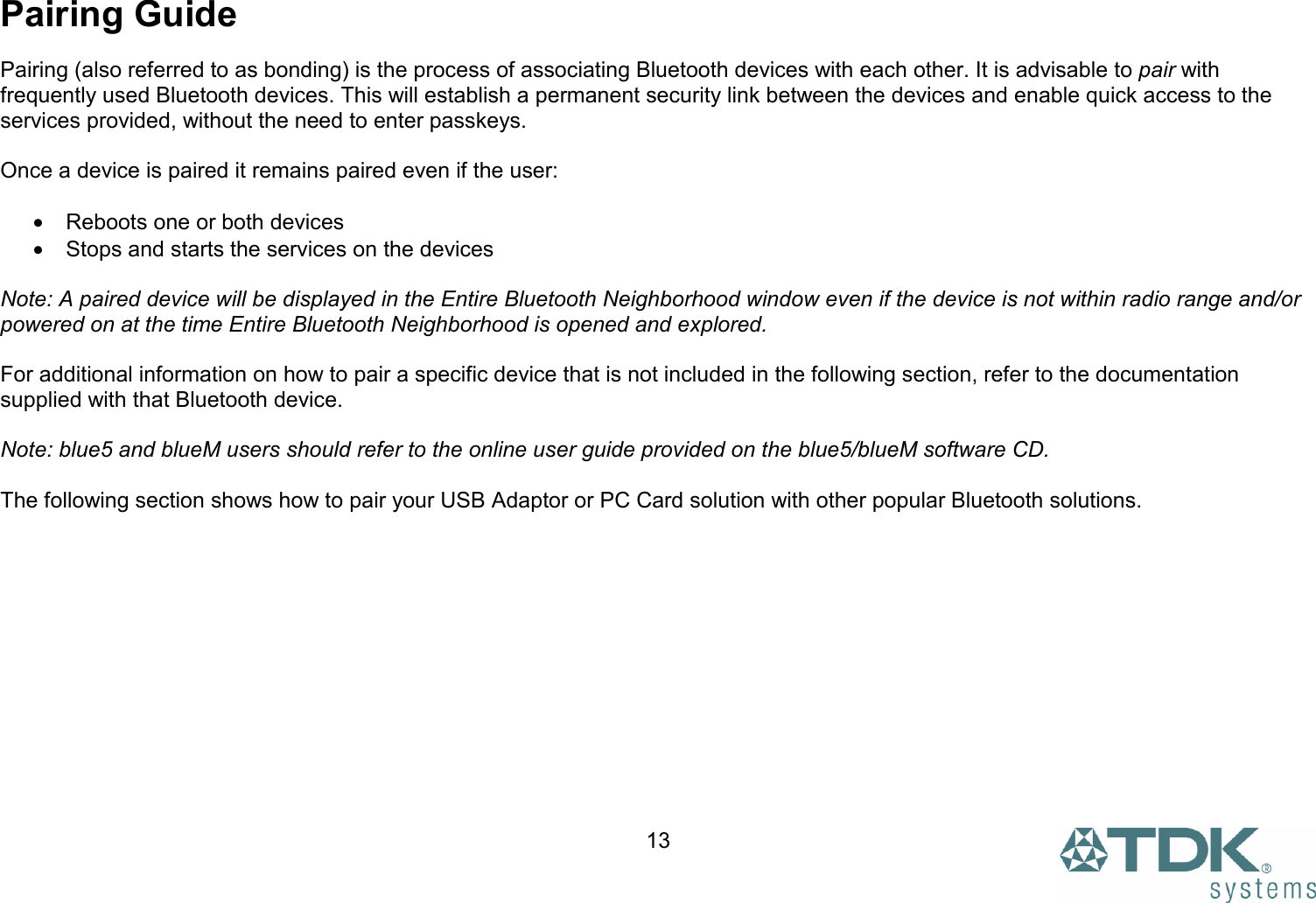  13Pairing Guide  Pairing (also referred to as bonding) is the process of associating Bluetooth devices with each other. It is advisable to pair with frequently used Bluetooth devices. This will establish a permanent security link between the devices and enable quick access to the services provided, without the need to enter passkeys.  Once a device is paired it remains paired even if the user:  •  Reboots one or both devices •  Stops and starts the services on the devices  Note: A paired device will be displayed in the Entire Bluetooth Neighborhood window even if the device is not within radio range and/or powered on at the time Entire Bluetooth Neighborhood is opened and explored.  For additional information on how to pair a specific device that is not included in the following section, refer to the documentation supplied with that Bluetooth device.   Note: blue5 and blueM users should refer to the online user guide provided on the blue5/blueM software CD.  The following section shows how to pair your USB Adaptor or PC Card solution with other popular Bluetooth solutions. 