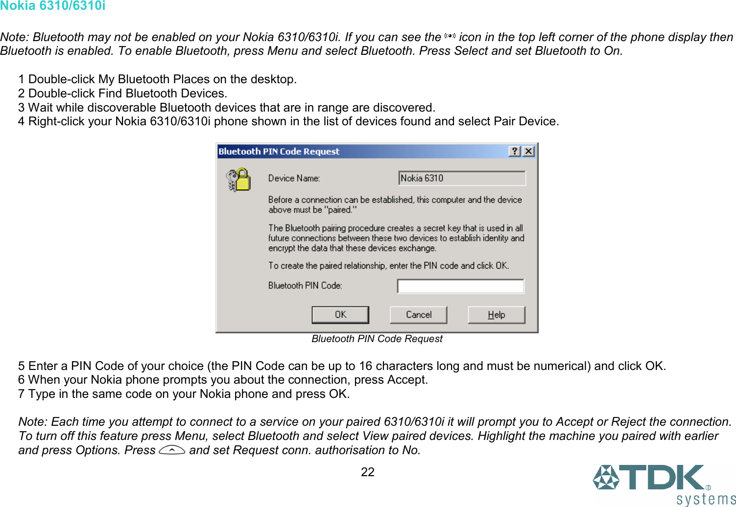  22Nokia 6310/6310i  Note: Bluetooth may not be enabled on your Nokia 6310/6310i. If you can see the   icon in the top left corner of the phone display then Bluetooth is enabled. To enable Bluetooth, press Menu and select Bluetooth. Press Select and set Bluetooth to On.  1 Double-click My Bluetooth Places on the desktop. 2 Double-click Find Bluetooth Devices. 3 Wait while discoverable Bluetooth devices that are in range are discovered. 4 Right-click your Nokia 6310/6310i phone shown in the list of devices found and select Pair Device.   Bluetooth PIN Code Request  5 Enter a PIN Code of your choice (the PIN Code can be up to 16 characters long and must be numerical) and click OK. 6 When your Nokia phone prompts you about the connection, press Accept. 7 Type in the same code on your Nokia phone and press OK.  Note: Each time you attempt to connect to a service on your paired 6310/6310i it will prompt you to Accept or Reject the connection. To turn off this feature press Menu, select Bluetooth and select View paired devices. Highlight the machine you paired with earlier and press Options. Press   and set Request conn. authorisation to No. 
