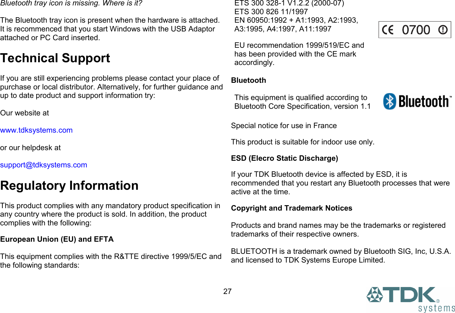  27Bluetooth tray icon is missing. Where is it?  The Bluetooth tray icon is present when the hardware is attached. It is recommenced that you start Windows with the USB Adaptor attached or PC Card inserted.  Technical Support  If you are still experiencing problems please contact your place of purchase or local distributor. Alternatively, for further guidance and up to date product and support information try:  Our website at  www.tdksystems.com  or our helpdesk at  support@tdksystems.com  Regulatory Information  This product complies with any mandatory product specification in any country where the product is sold. In addition, the product complies with the following: European Union (EU) and EFTA   This equipment complies with the R&amp;TTE directive 1999/5/EC and the following standards:  ETS 300 328-1 V1.2.2 (2000-07) ETS 300 826 11/1997 EN 60950:1992 + A1:1993, A2:1993, A3:1995, A4:1997, A11:1997 EU recommendation 1999/519/EC and has been provided with the CE mark accordingly.   Bluetooth   This equipment is qualified according to Bluetooth Core Specification, version 1.1  Special notice for use in France This product is suitable for indoor use only. ESD (Elecro Static Discharge) If your TDK Bluetooth device is affected by ESD, it is recommended that you restart any Bluetooth processes that were active at the time.  Copyright and Trademark Notices  Products and brand names may be the trademarks or registered trademarks of their respective owners.  BLUETOOTH is a trademark owned by Bluetooth SIG, Inc, U.S.A. and licensed to TDK Systems Europe Limited. 