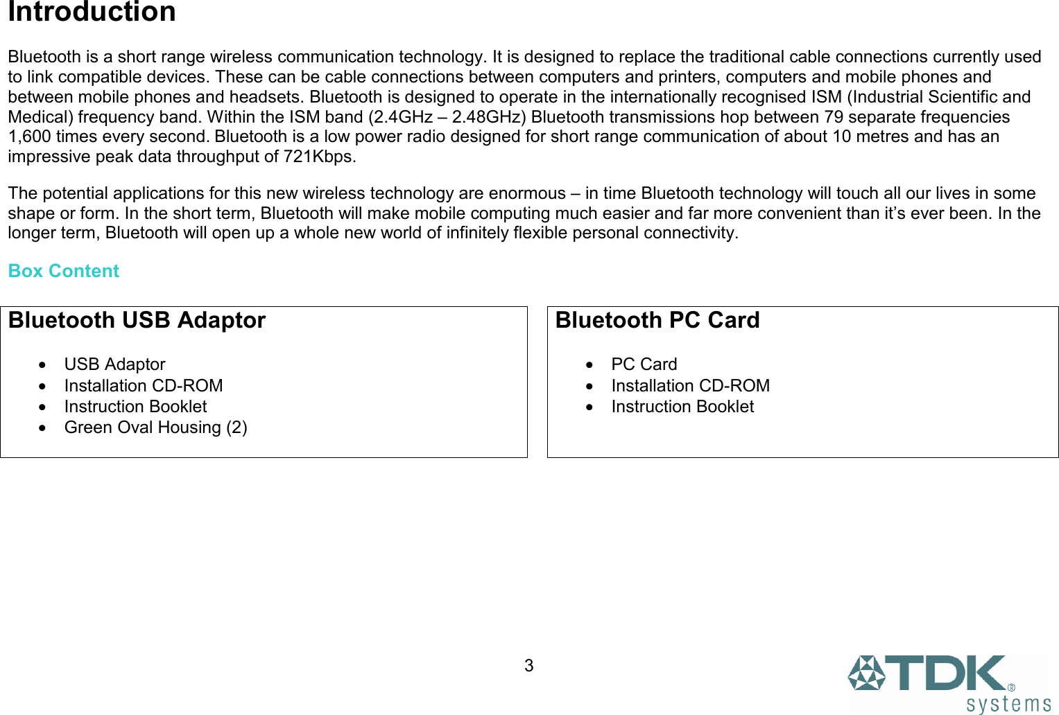  3 Introduction  Bluetooth is a short range wireless communication technology. It is designed to replace the traditional cable connections currently used to link compatible devices. These can be cable connections between computers and printers, computers and mobile phones and between mobile phones and headsets. Bluetooth is designed to operate in the internationally recognised ISM (Industrial Scientific and Medical) frequency band. Within the ISM band (2.4GHz – 2.48GHz) Bluetooth transmissions hop between 79 separate frequencies 1,600 times every second. Bluetooth is a low power radio designed for short range communication of about 10 metres and has an impressive peak data throughput of 721Kbps.  The potential applications for this new wireless technology are enormous – in time Bluetooth technology will touch all our lives in some shape or form. In the short term, Bluetooth will make mobile computing much easier and far more convenient than it’s ever been. In the longer term, Bluetooth will open up a whole new world of infinitely flexible personal connectivity. Box Content  Bluetooth USB Adaptor  • USB Adaptor • Installation CD-ROM • Instruction Booklet •  Green Oval Housing (2)  Bluetooth PC Card  • PC Card • Installation CD-ROM • Instruction Booklet   