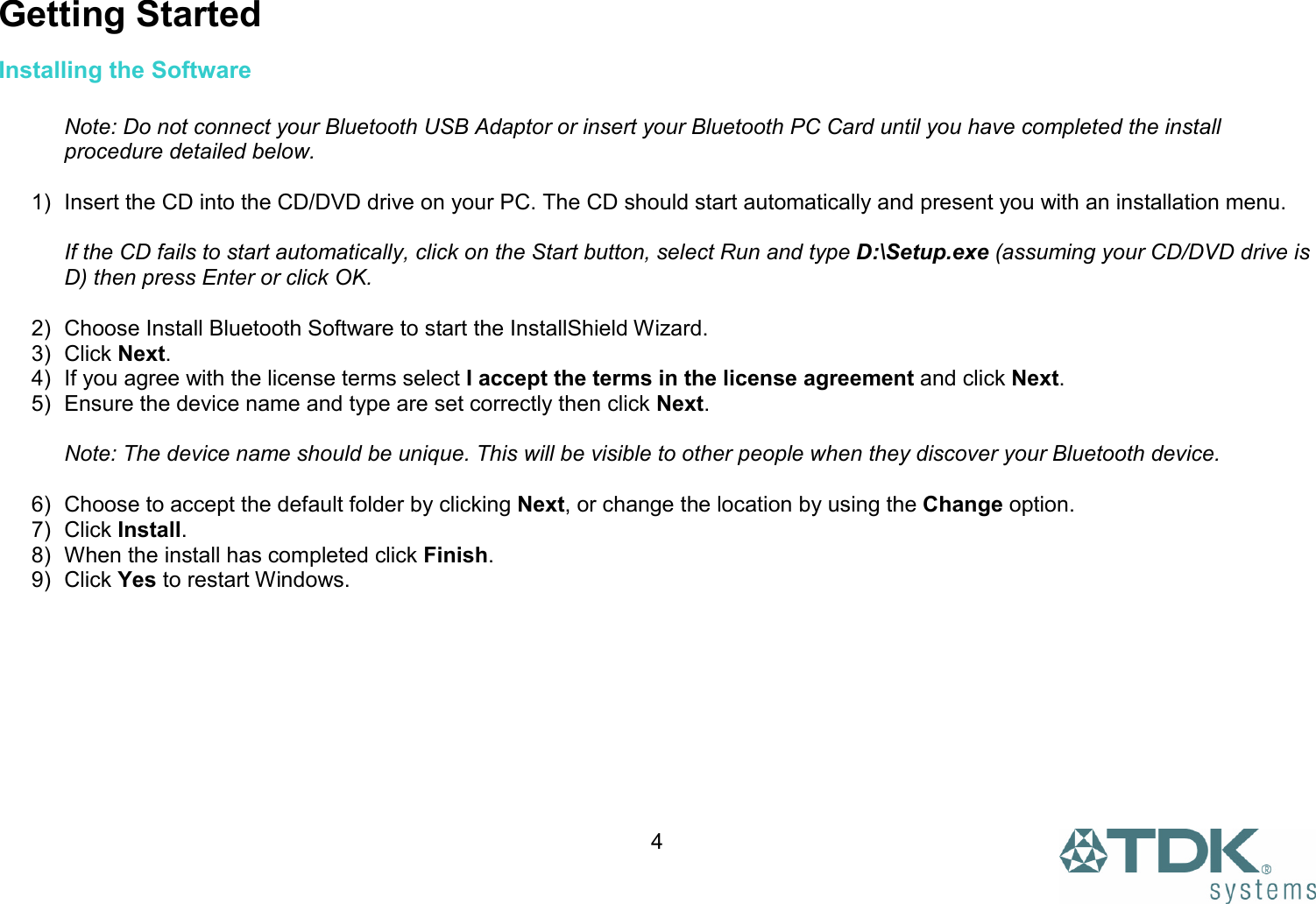  4 Getting Started Installing the Software   Note: Do not connect your Bluetooth USB Adaptor or insert your Bluetooth PC Card until you have completed the install procedure detailed below.  1)  Insert the CD into the CD/DVD drive on your PC. The CD should start automatically and present you with an installation menu.  If the CD fails to start automatically, click on the Start button, select Run and type D:\Setup.exe (assuming your CD/DVD drive is D) then press Enter or click OK.  2)  Choose Install Bluetooth Software to start the InstallShield Wizard. 3) Click Next. 4)  If you agree with the license terms select I accept the terms in the license agreement and click Next. 5)  Ensure the device name and type are set correctly then click Next.  Note: The device name should be unique. This will be visible to other people when they discover your Bluetooth device.  6)  Choose to accept the default folder by clicking Next, or change the location by using the Change option. 7) Click Install. 8)  When the install has completed click Finish. 9) Click Yes to restart Windows.  
