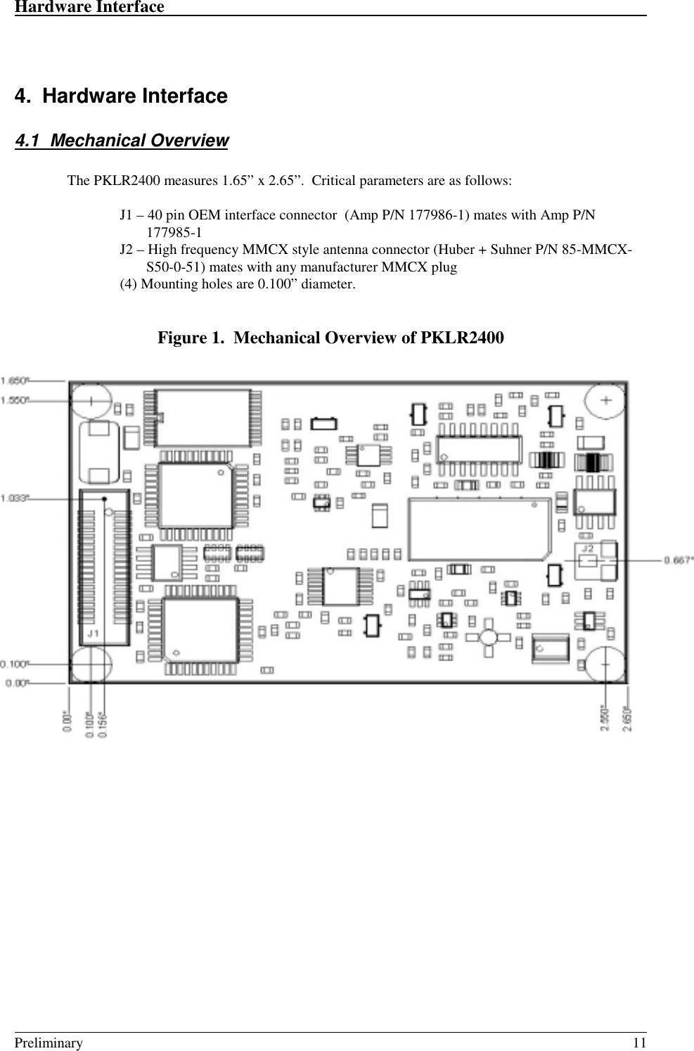 Hardware Interface                                                                                                                                                                                                                                                                                          Preliminary 114. Hardware Interface4.1 Mechanical OverviewThe PKLR2400 measures 1.65” x 2.65”.  Critical parameters are as follows:J1 – 40 pin OEM interface connector  (Amp P/N 177986-1) mates with Amp P/N177985-1J2 – High frequency MMCX style antenna connector (Huber + Suhner P/N 85-MMCX-S50-0-51) mates with any manufacturer MMCX plug(4) Mounting holes are 0.100” diameter.Figure 1.  Mechanical Overview of PKLR2400