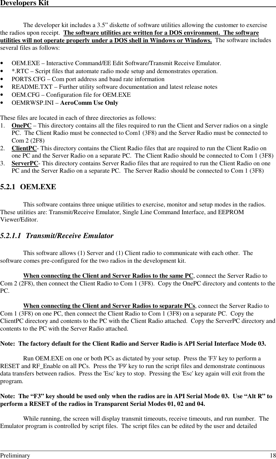 Developers Kit                                                                                                                                                                                                                                                                                                   Preliminary 18The developer kit includes a 3.5” diskette of software utilities allowing the customer to exercisethe radios upon receipt.  The software utilities are written for a DOS environment.  The softwareutilities will not operate properly under a DOS shell in Windows or Windows.  The software includesseveral files as follows:• OEM.EXE – Interactive Command/EE Edit Software/Transmit Receive Emulator.• *.RTC – Script files that automate radio mode setup and demonstrates operation.• PORTS.CFG – Com port address and baud rate information• README.TXT – Further utility software documentation and latest release notes• OEM.CFG – Configuration file for OEM.EXE• OEMRWSP.INI – AeroComm Use OnlyThese files are located in each of three directories as follows:1. OnePC – This directory contains all the files required to run the Client and Server radios on a singlePC.  The Client Radio must be connected to Com1 (3F8) and the Server Radio must be connected toCom 2 (2F8)2. ClientPC- This directory contains the Client Radio files that are required to run the Client Radio onone PC and the Server Radio on a separate PC.  The Client Radio should be connected to Com 1 (3F8)3. ServerPC- This directory contains Server Radio files that are required to run the Client Radio on onePC and the Server Radio on a separate PC.  The Server Radio should be connected to Com 1 (3F8)5.2.1 OEM.EXEThis software contains three unique utilities to exercise, monitor and setup modes in the radios.These utilities are: Transmit/Receive Emulator, Single Line Command Interface, and EEPROMViewer/Editor.5.2.1.1 Transmit/Receive EmulatorThis software allows (1) Server and (1) Client radio to communicate with each other.  Thesoftware comes pre-configured for the two radios in the development kit.When connecting the Client and Server Radios to the same PC, connect the Server Radio toCom 2 (2F8), then connect the Client Radio to Com 1 (3F8).  Copy the OnePC directory and contents to thePC.When connecting the Client and Server Radios to separate PCs, connect the Server Radio toCom 1 (3F8) on one PC, then connect the Client Radio to Com 1 (3F8) on a separate PC.  Copy theClientPC directory and contents to the PC with the Client Radio attached.  Copy the ServerPC directory andcontents to the PC with the Server Radio attached.Note:  The factory default for the Client Radio and Server Radio is API Serial Interface Mode 03.Run OEM.EXE on one or both PCs as dictated by your setup.  Press the &apos;F3&apos; key to perform aRESET and RF_Enable on all PCs.  Press the &apos;F9&apos; key to run the script files and demonstrate continuousdata transfers between radios.  Press the &apos;Esc&apos; key to stop.  Pressing the &apos;Esc&apos; key again will exit from theprogram.Note:  The “F3” key should be used only when the radios are in API Serial Mode 03.  Use “Alt R” toperform a RESET of the radios in Transparent Serial Modes 01, 02 and 04.While running, the screen will display transmit timeouts, receive timeouts, and run number.  TheEmulator program is controlled by script files.  The script files can be edited by the user and detailed
