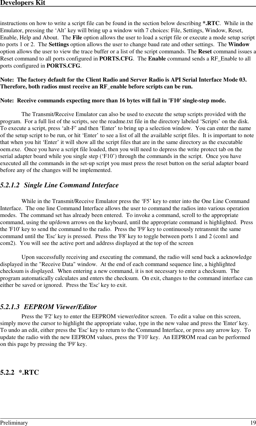 Developers Kit                                                                                                                                                                                                                                                                                                   Preliminary 19instructions on how to write a script file can be found in the section below describing *.RTC.  While in theEmulator, pressing the ‘Alt’ key will bring up a window with 7 choices: File, Settings, Window, Reset,Enable, Help and About.  The File option allows the user to load a script file or execute a mode setup scriptto ports 1 or 2.  The Settings option allows the user to change baud rate and other settings.  The Windowoption allows the user to view the trace buffer or a list of the script commands. The Reset command issues aReset command to all ports configured in PORTS.CFG.  The Enable command sends a RF_Enable to allports configured in PORTS.CFG.Note:  The factory default for the Client Radio and Server Radio is API Serial Interface Mode 03.Therefore, both radios must receive an RF_enable before scripts can be run.Note:  Receive commands expecting more than 16 bytes will fail in &apos;F10&apos; single-step mode.The Transmit/Receive Emulator can also be used to execute the setup scripts provided with theprogram.  For a full list of the scripts, see the readme.txt file in the directory labeled ‘Scripts’ on the disk.To execute a script, press ‘alt-F’ and then ‘Enter’ to bring up a selection window.  You can enter the nameof the setup script to be run, or hit ‘Enter’ to see a list of all the available script files.  It is important to notethat when you hit ‘Enter’ it will show all the script files that are in the same directory as the executableoem.exe.  Once you have a script file loaded, then you will need to depress the write protect tab on theserial adapter board while you single step (‘F10’) through the commands in the script.  Once you haveexecuted all the commands in the set-up script you must press the reset button on the serial adapter boardbefore any of the changes will be implemented.5.2.1.2 Single Line Command InterfaceWhile in the Transmit/Receive Emulator press the ‘F5’ key to enter into the One Line CommandInterface.  The one line Command Interface allows the user to command the radios into various operationmodes.  The command set has already been entered.  To invoke a command, scroll to the appropriatecommand, using the up/down arrows on the keyboard, until the appropriate command is highlighted.  Pressthe &apos;F10&apos; key to send the command to the radio.  Press the &apos;F9&apos; key to continuously retransmit the samecommand until the &apos;Esc&apos; key is pressed.  Press the &apos;F8&apos; key to toggle between ports 1 and 2 (com1 andcom2).  You will see the active port and address displayed at the top of the screenUpon successfully receiving and executing the command, the radio will send back a acknowledgedisplayed in the &quot;Receive Data&quot; window.  At the end of each command sequence line, a highlightedchecksum is displayed.  When entering a new command, it is not necessary to enter a checksum.  Theprogram automatically calculates and enters the checksum.  On exit, changes to the command interface caneither be saved or ignored.  Press the &apos;Esc&apos; key to exit.5.2.1.3 EEPROM Viewer/EditorPress the &apos;F2&apos; key to enter the EEPROM viewer/editor screen.  To edit a value on this screen,simply move the cursor to highlight the appropriate value, type in the new value and press the &apos;Enter&apos; key.To undo an edit, either press the &apos;Esc&apos; key to return to the Command Interface, or press any arrow key.  Toupdate the radio with the new EEPROM values, press the &apos;F10&apos; key.  An EEPROM read can be performedon this page by pressing the &apos;F9&apos; key.5.2.2 *.RTC