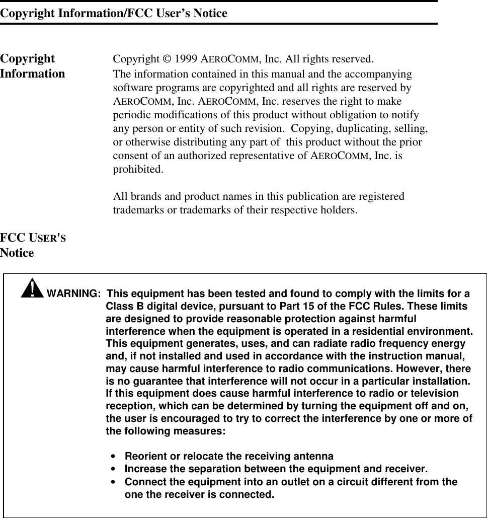 Copyright Information/FCC User’s NoticeCopyright Copyright © 1999 AEROCOMM, Inc. All rights reserved.Information The information contained in this manual and the accompanyingsoftware programs are copyrighted and all rights are reserved byAEROCOMM, Inc. AEROCOMM, Inc. reserves the right to makeperiodic modifications of this product without obligation to notifyany person or entity of such revision.  Copying, duplicating, selling,or otherwise distributing any part of  this product without the priorconsent of an authorized representative of AEROCOMM, Inc. isprohibited.All brands and product names in this publication are registeredtrademarks or trademarks of their respective holders.FCC USER&apos;SNotice WARNING:  This equipment has been tested and found to comply with the limits for aClass B digital device, pursuant to Part 15 of the FCC Rules. These limitsare designed to provide reasonable protection against harmfulinterference when the equipment is operated in a residential environment.This equipment generates, uses, and can radiate radio frequency energyand, if not installed and used in accordance with the instruction manual,may cause harmful interference to radio communications. However, thereis no guarantee that interference will not occur in a particular installation.If this equipment does cause harmful interference to radio or televisionreception, which can be determined by turning the equipment off and on,the user is encouraged to try to correct the interference by one or more ofthe following measures:• Reorient or relocate the receiving antenna• Increase the separation between the equipment and receiver.• Connect the equipment into an outlet on a circuit different from theone the receiver is connected.
