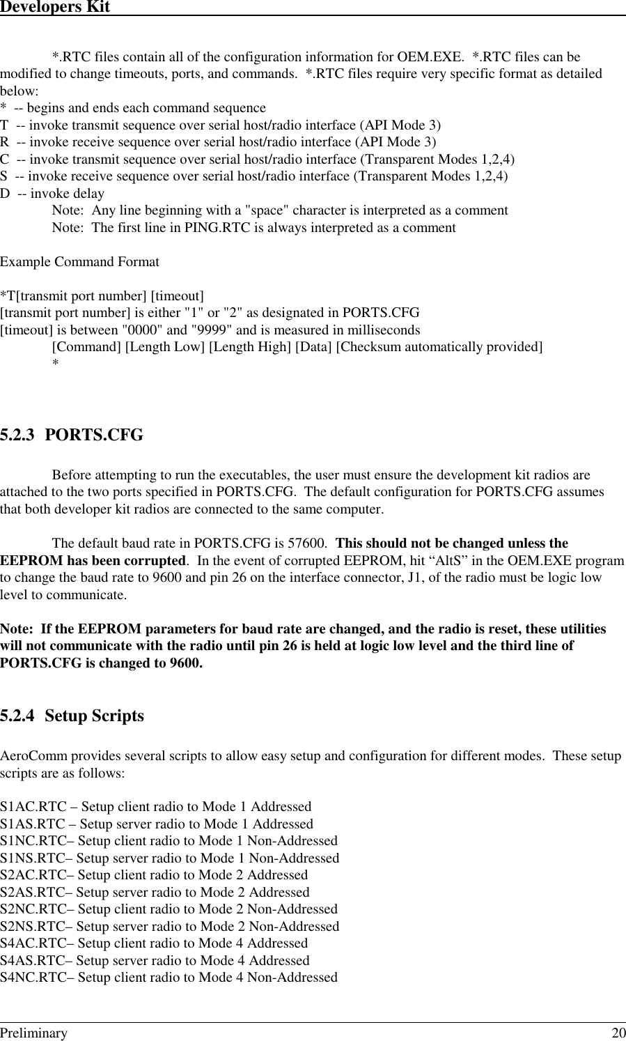 Developers Kit                                                                                                                                                                                                                                                                                                   Preliminary 20*.RTC files contain all of the configuration information for OEM.EXE.  *.RTC files can bemodified to change timeouts, ports, and commands.  *.RTC files require very specific format as detailedbelow:*  -- begins and ends each command sequenceT  -- invoke transmit sequence over serial host/radio interface (API Mode 3)R  -- invoke receive sequence over serial host/radio interface (API Mode 3)C  -- invoke transmit sequence over serial host/radio interface (Transparent Modes 1,2,4)S  -- invoke receive sequence over serial host/radio interface (Transparent Modes 1,2,4)D  -- invoke delay   Note:  Any line beginning with a &quot;space&quot; character is interpreted as a comment   Note:  The first line in PING.RTC is always interpreted as a commentExample Command Format*T[transmit port number] [timeout][transmit port number] is either &quot;1&quot; or &quot;2&quot; as designated in PORTS.CFG[timeout] is between &quot;0000&quot; and &quot;9999&quot; and is measured in milliseconds[Command] [Length Low] [Length High] [Data] [Checksum automatically provided]*5.2.3 PORTS.CFGBefore attempting to run the executables, the user must ensure the development kit radios areattached to the two ports specified in PORTS.CFG.  The default configuration for PORTS.CFG assumesthat both developer kit radios are connected to the same computer.The default baud rate in PORTS.CFG is 57600.  This should not be changed unless theEEPROM has been corrupted.  In the event of corrupted EEPROM, hit “AltS” in the OEM.EXE programto change the baud rate to 9600 and pin 26 on the interface connector, J1, of the radio must be logic lowlevel to communicate.Note:  If the EEPROM parameters for baud rate are changed, and the radio is reset, these utilitieswill not communicate with the radio until pin 26 is held at logic low level and the third line ofPORTS.CFG is changed to 9600.5.2.4 Setup ScriptsAeroComm provides several scripts to allow easy setup and configuration for different modes.  These setupscripts are as follows:S1AC.RTC – Setup client radio to Mode 1 AddressedS1AS.RTC – Setup server radio to Mode 1 AddressedS1NC.RTC– Setup client radio to Mode 1 Non-AddressedS1NS.RTC– Setup server radio to Mode 1 Non-AddressedS2AC.RTC– Setup client radio to Mode 2 AddressedS2AS.RTC– Setup server radio to Mode 2 AddressedS2NC.RTC– Setup client radio to Mode 2 Non-AddressedS2NS.RTC– Setup server radio to Mode 2 Non-AddressedS4AC.RTC– Setup client radio to Mode 4 AddressedS4AS.RTC– Setup server radio to Mode 4 AddressedS4NC.RTC– Setup client radio to Mode 4 Non-Addressed