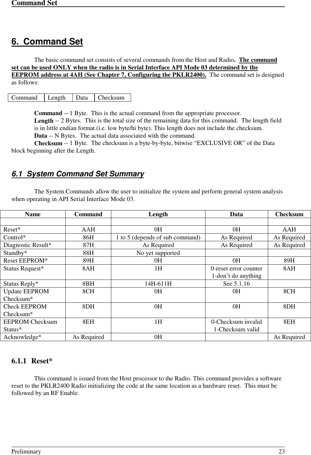 Command Set                                                                                                                                                                                                                                                                                                    Preliminary 236. Command SetThe basic command set consists of several commands from the Host and Radio.  The commandset can be used ONLY when the radio is in Serial Interface API Mode 03 determined by theEEPROM address at 4AH (See Chapter 7, Configuring the PKLR2400).  The command set is designedas follows:Command Length Data ChecksumCommand -- 1 Byte.  This is the actual command from the appropriate processor.Length -- 2 Bytes.  This is the total size of the remaining data for this command.  The length fieldis in little endian format.(i.e. low byte/hi byte). This length does not include the checksum.Data -- N Bytes.  The actual data associated with the command.Checksum -- 1 Byte.  The checksum is a byte-by-byte, bitwise “EXCLUSIVE OR” of the Datablock beginning after the Length.6.1  System Command Set SummaryThe System Commands allow the user to initialize the system and perform general system analysiswhen operating in API Serial Interface Mode 03.Name Command Length Data ChecksumReset* AAH 0H 0H AAHControl* 86H 1 to 5 (depends of sub command) As Required As RequiredDiagnostic Result* 87H As Required As Required As RequiredStandby* 88H No yet supportedReset EEPROM* 89H 0H 0H 89HStatus Request* 8AH 1H 0-reset error counter1-don’t do anything 8AHStatus Reply* 8BH 14H-611H See 5.1.16Update EEPROMChecksum* 8CH 0H 0H 8CHCheck EEPROMChecksum* 8DH 0H 0H 8DHEEPROM ChecksumStatus* 8EH 1H 0-Checksum invalid1-Checksum valid 8EHAcknowledge* As Required 0H As Required6.1.1 Reset*This command is issued from the Host processor to the Radio. This command provides a softwarereset to the PKLR2400 Radio initializing the code at the same location as a hardware reset.  This must befollowed by an RF Enable.