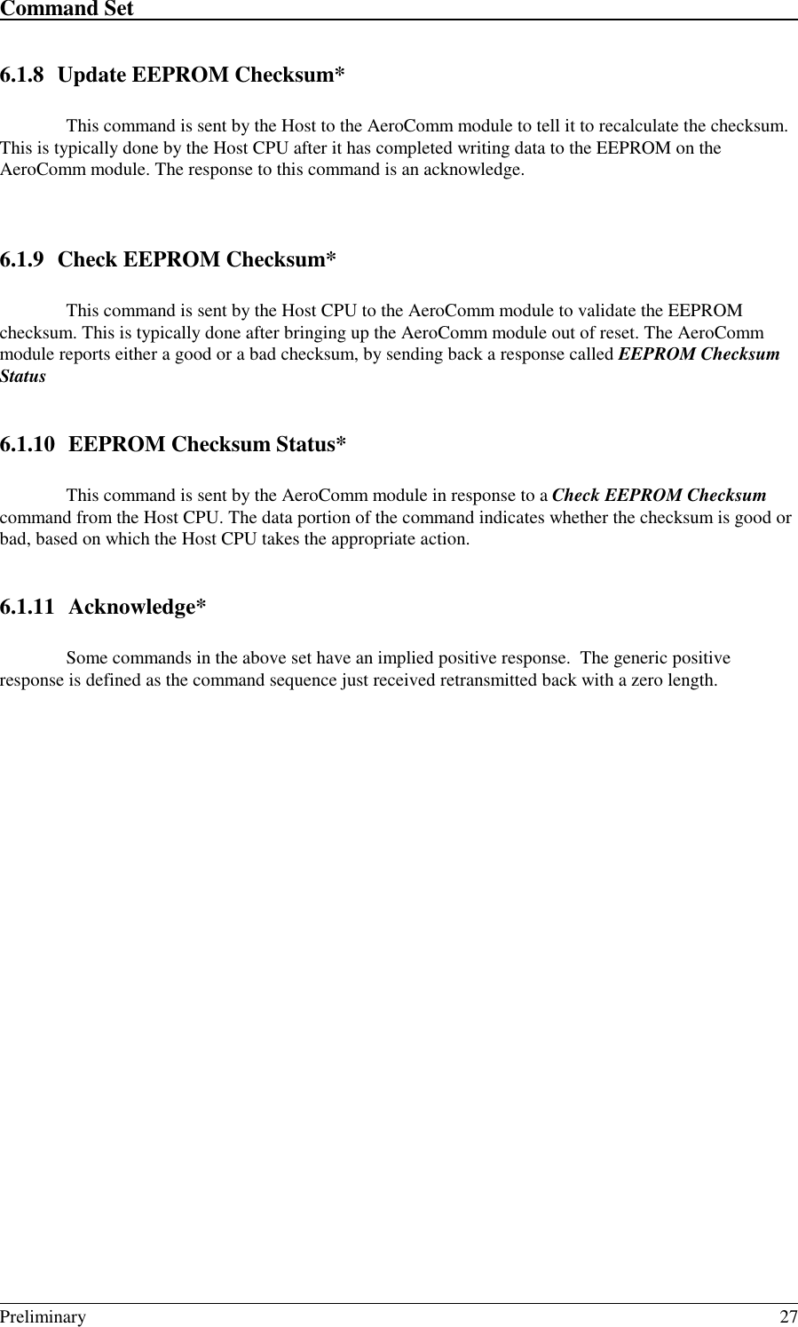 Command Set                                                                                                                                                                                                                                                                                                    Preliminary 276.1.8 Update EEPROM Checksum*This command is sent by the Host to the AeroComm module to tell it to recalculate the checksum.This is typically done by the Host CPU after it has completed writing data to the EEPROM on theAeroComm module. The response to this command is an acknowledge.6.1.9 Check EEPROM Checksum*This command is sent by the Host CPU to the AeroComm module to validate the EEPROMchecksum. This is typically done after bringing up the AeroComm module out of reset. The AeroCommmodule reports either a good or a bad checksum, by sending back a response called EEPROM ChecksumStatus6.1.10 EEPROM Checksum Status*This command is sent by the AeroComm module in response to a Check EEPROM Checksumcommand from the Host CPU. The data portion of the command indicates whether the checksum is good orbad, based on which the Host CPU takes the appropriate action.6.1.11 Acknowledge*Some commands in the above set have an implied positive response.  The generic positiveresponse is defined as the command sequence just received retransmitted back with a zero length.