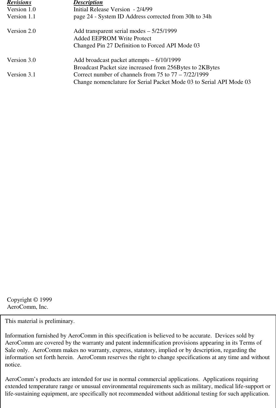 Revision s DescriptionVersion 1.0 Initial Release Version  - 2/4/99Version 1.1 page 24 - System ID Address corrected from 30h to 34hVersion 2.0 Add transparent serial modes – 5/25/1999Added EEPROM Write ProtectChanged Pin 27 Definition to Forced API Mode 03Version 3.0 Add broadcast packet attempts – 6/10/1999Broadcast Packet size increased from 256Bytes to 2KBytesVersion 3.1 Correct number of channels from 75 to 77 – 7/22/1999Change nomenclature for Serial Packet Mode 03 to Serial API Mode 03Copyright © 1999AeroComm, Inc.This material is preliminary.Information furnished by AeroComm in this specification is believed to be accurate.  Devices sold byAeroComm are covered by the warranty and patent indemnification provisions appearing in its Terms ofSale only.  AeroComm makes no warranty, express, statutory, implied or by description, regarding theinformation set forth herein.  AeroComm reserves the right to change specifications at any time and withoutnotice.AeroComm’s products are intended for use in normal commercial applications.  Applications requiringextended temperature range or unusual environmental requirements such as military, medical life-support orlife-sustaining equipment, are specifically not recommended without additional testing for such application.