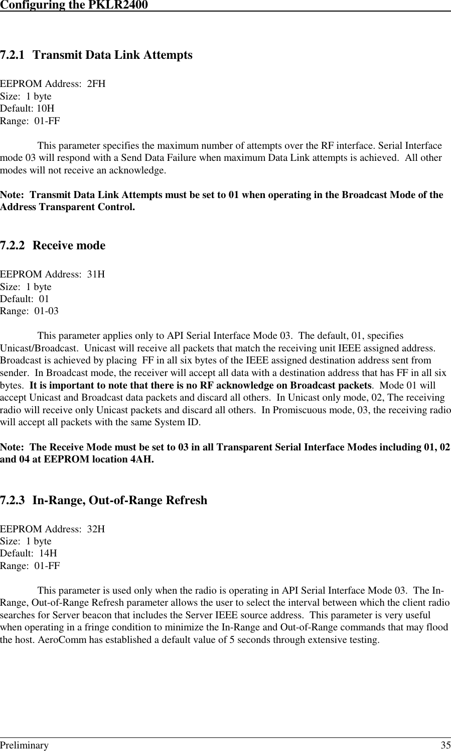 Configuring the PKLR2400                                                                                                                                                                                                                                                                             Preliminary 357.2.1 Transmit Data Link AttemptsEEPROM Address:  2FHSize:  1 byteDefault: 10HRange:  01-FFThis parameter specifies the maximum number of attempts over the RF interface. Serial Interfacemode 03 will respond with a Send Data Failure when maximum Data Link attempts is achieved.  All othermodes will not receive an acknowledge.Note:  Transmit Data Link Attempts must be set to 01 when operating in the Broadcast Mode of theAddress Transparent Control.7.2.2 Receive modeEEPROM Address:  31HSize:  1 byteDefault:  01Range:  01-03This parameter applies only to API Serial Interface Mode 03.  The default, 01, specifiesUnicast/Broadcast.  Unicast will receive all packets that match the receiving unit IEEE assigned address.Broadcast is achieved by placing  FF in all six bytes of the IEEE assigned destination address sent fromsender.  In Broadcast mode, the receiver will accept all data with a destination address that has FF in all sixbytes.  It is important to note that there is no RF acknowledge on Broadcast packets.  Mode 01 willaccept Unicast and Broadcast data packets and discard all others.  In Unicast only mode, 02, The receivingradio will receive only Unicast packets and discard all others.  In Promiscuous mode, 03, the receiving radiowill accept all packets with the same System ID.Note:  The Receive Mode must be set to 03 in all Transparent Serial Interface Modes including 01, 02and 04 at EEPROM location 4AH.7.2.3 In-Range, Out-of-Range RefreshEEPROM Address:  32HSize:  1 byteDefault:  14HRange:  01-FFThis parameter is used only when the radio is operating in API Serial Interface Mode 03.  The In-Range, Out-of-Range Refresh parameter allows the user to select the interval between which the client radiosearches for Server beacon that includes the Server IEEE source address.  This parameter is very usefulwhen operating in a fringe condition to minimize the In-Range and Out-of-Range commands that may floodthe host. AeroComm has established a default value of 5 seconds through extensive testing.