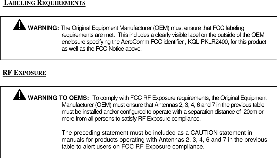 LABELING REQUIREMENTSRF EXPOSURE WARNING: The Original Equipment Manufacturer (OEM) must ensure that FCC labelingrequirements are met. This includes a clearly visible label on the outside of the OEMenclosure specifying the AeroComm FCC identifier , KQL-PKLR2400, for this productas well as the FCC Notice above. WARNING TO OEMS: To comply with FCC RF Exposure requirements, the Original EquipmentManufacturer (OEM) must ensure that Antennas 2, 3, 4, 6 and 7 in the previous tablemust be installed and/or configured to operate with a separation distance of 20cm ormore from all persons to satisfy RF Exposure compliance.The preceding statement must be included as a CAUTION statement inmanuals for products operating with Antennas 2, 3, 4, 6 and 7 in the previoustable to alert users on FCC RF Exposure compliance.